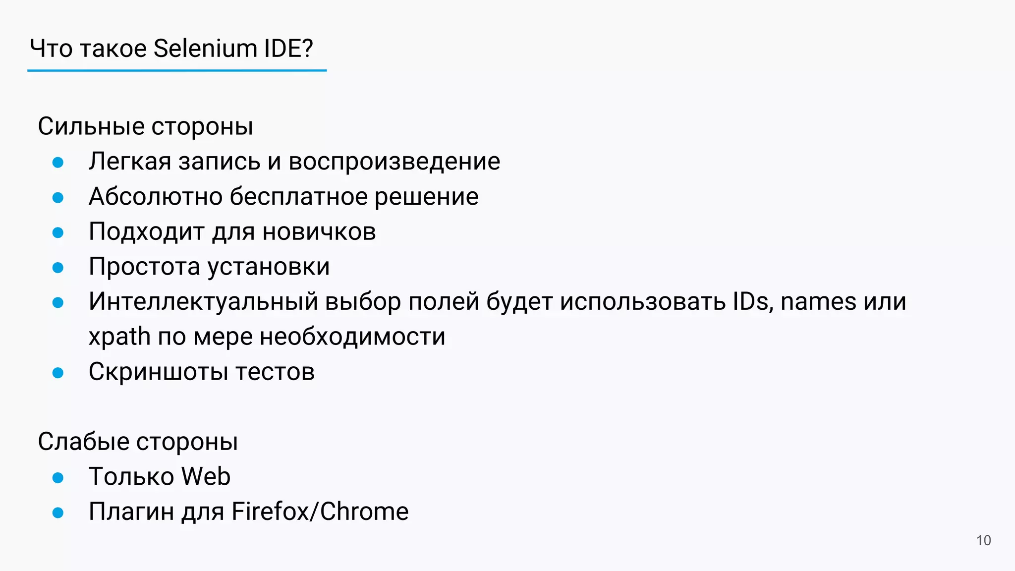 Что такое Selenium IDE?
Сильные стороны
● Легкая запись и воспроизведение
● Абсолютно бесплатное решение
● Подходит для новичков
● Простота установки
● Интеллектуальный выбор полей будет использовать IDs, names или
xpath по мере необходимости
● Скриншоты тестов
Слабые стороны
● Только Web
● Плагин для Firefox/Chrome
10
 