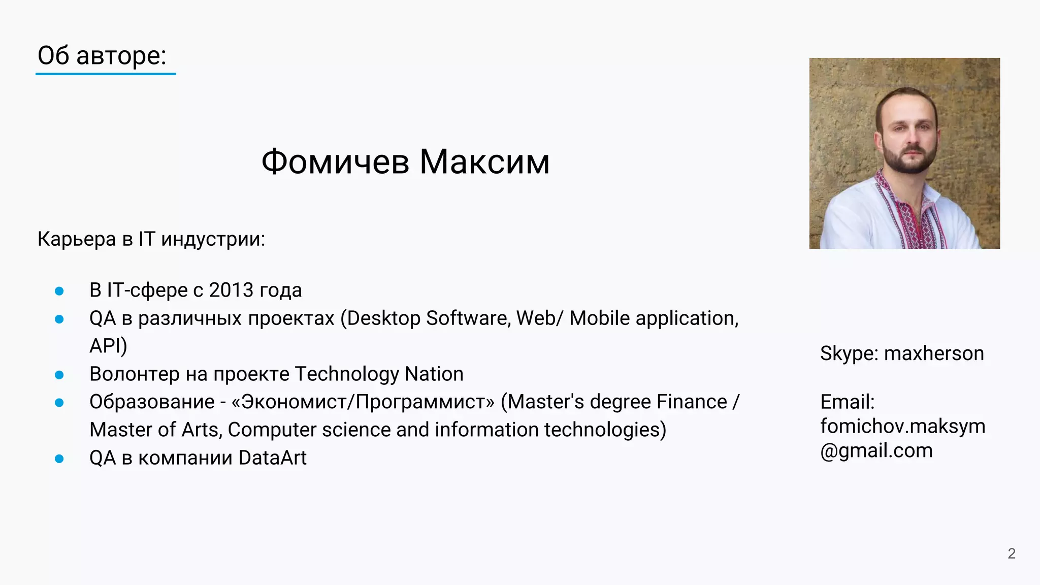 Об авторе:
Карьера в IT индустрии:
● В IT-сфере с 2013 года
● QA в различных проектах (Desktop Software, Web/ Mobile application,
API)
● Волонтер на проекте Technology Nation
● Образование - «Экономист/Программист» (Master's degree Finance /
Master of Arts, Computer science and information technologies)
● QA в компании DataArt
Skype: maxherson
Email:
fomichov.maksym
@gmail.com
Фомичев Максим
2
 