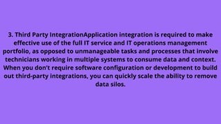 3. Third Party IntegrationApplication integration is required to make
effective use of the full IT service and IT operations management
portfolio, as opposed to unmanageable tasks and processes that involve
technicians working in multiple systems to consume data and context.
When you don’t require software configuration or development to build
out third-party integrations, you can quickly scale the ability to remove
data silos.
 
