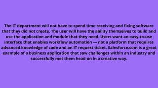 The IT department will not have to spend time receiving and fixing software
that they did not create. The user will have the ability themselves to build and
use the application and module that they need. Users want an easy-to-use
interface that enables workflow automation — not a platform that requires
advanced knowledge of code and an IT request ticket. Salesforce.com is a great
example of a business application that saw challenges within an industry and
successfully met them head-on in a creative way.
 