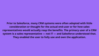 Prior to Salesforce, many CRM systems were often adopted with little
consideration or thought for the actual end-user or for how sales
representatives would actually reap the benefits. The primary user of a CRM
system is a sales representative — not IT — and Salesforce understood that.
They enabled the user to fully use and own the application.
 
