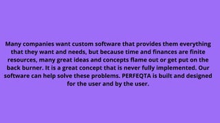 Many companies want custom software that provides them everything
that they want and needs, but because time and finances are finite
resources, many great ideas and concepts flame out or get put on the
back burner. It is a great concept that is never fully implemented. Our
software can help solve these problems. PERFEQTA is built and designed
for the user and by the user.
 