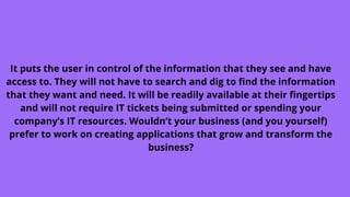 It puts the user in control of the information that they see and have
access to. They will not have to search and dig to find the information
that they want and need. It will be readily available at their fingertips
and will not require IT tickets being submitted or spending your
company’s IT resources. Wouldn’t your business (and you yourself)
prefer to work on creating applications that grow and transform the
business?
 