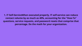 1. IT Self-ServiceWhen executed properly, IT self-service can reduce
contact volume by as much as 40%, accounting for the “How-To”
questions, service requests, and password resets that comprise that
percentage. Do the math for your organization.
 
