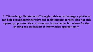 2. IT Knowledge MaintenanceThrough codeless technology, a platform
can help reduce administrative and maintenance burden. This not only
opens up opportunities to document issues better but allows for the
sharing and utilization of information appropriately.
 