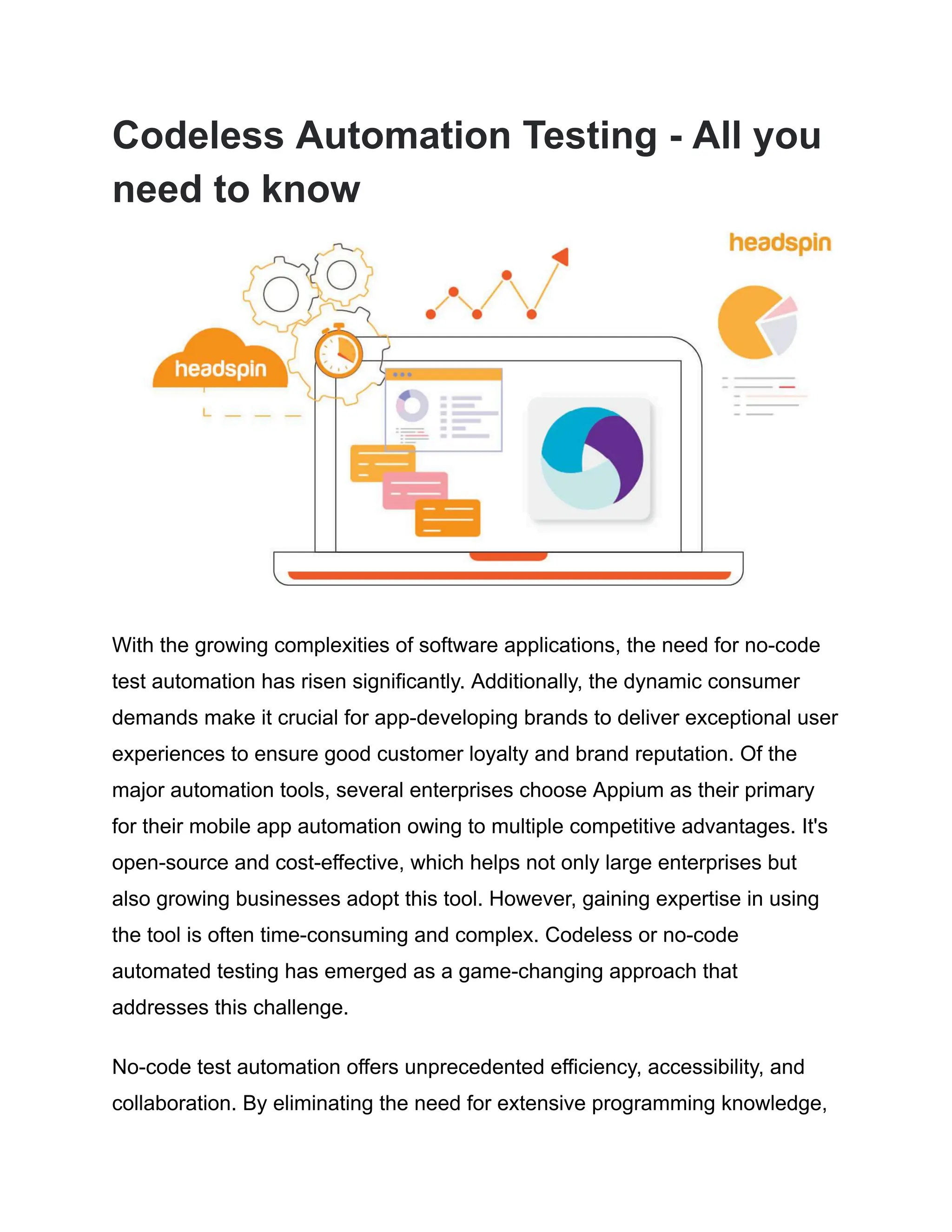 Codeless Automation Testing - All you
need to know
With the growing complexities of software applications, the need for no-code
test automation has risen significantly. Additionally, the dynamic consumer
demands make it crucial for app-developing brands to deliver exceptional user
experiences to ensure good customer loyalty and brand reputation. Of the
major automation tools, several enterprises choose Appium as their primary
for their mobile app automation owing to multiple competitive advantages. It's
open-source and cost-effective, which helps not only large enterprises but
also growing businesses adopt this tool. However, gaining expertise in using
the tool is often time-consuming and complex. Codeless or no-code
automated testing has emerged as a game-changing approach that
addresses this challenge.
No-code test automation offers unprecedented efficiency, accessibility, and
collaboration. By eliminating the need for extensive programming knowledge,
 