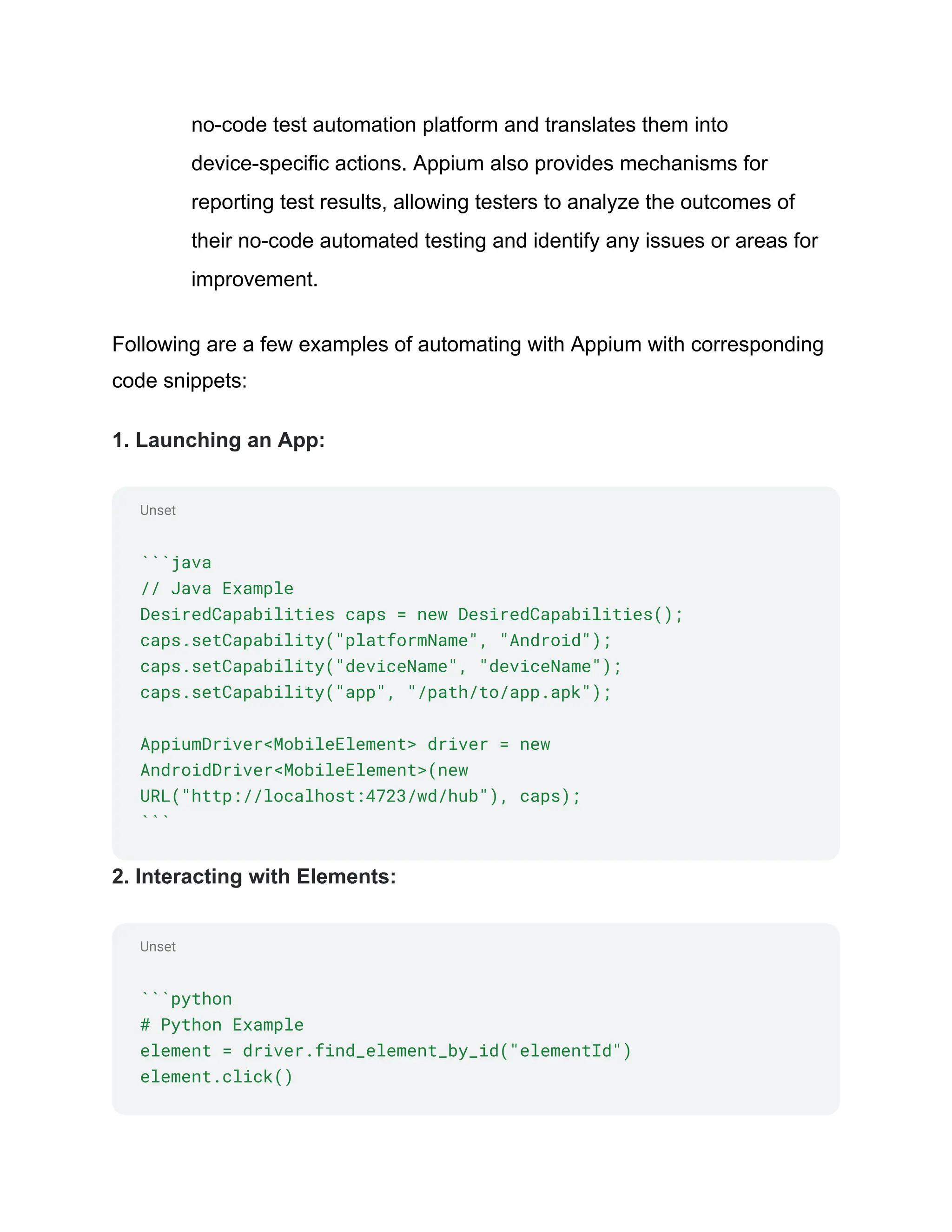 Unset
Unset
no-code test automation platform and translates them into
device-specific actions. Appium also provides mechanisms for
reporting test results, allowing testers to analyze the outcomes of
their no-code automated testing and identify any issues or areas for
improvement.
Following are a few examples of automating with Appium with corresponding
code snippets:
1. Launching an App:
```java
// Java Example
DesiredCapabilities caps = new DesiredCapabilities();
caps.setCapability("platformName", "Android");
caps.setCapability("deviceName", "deviceName");
caps.setCapability("app", "/path/to/app.apk");
AppiumDriver<MobileElement> driver = new
AndroidDriver<MobileElement>(new
URL("http://localhost:4723/wd/hub"), caps);
```
2. Interacting with Elements:
```python
# Python Example
element = driver.find_element_by_id("elementId")
element.click()
 