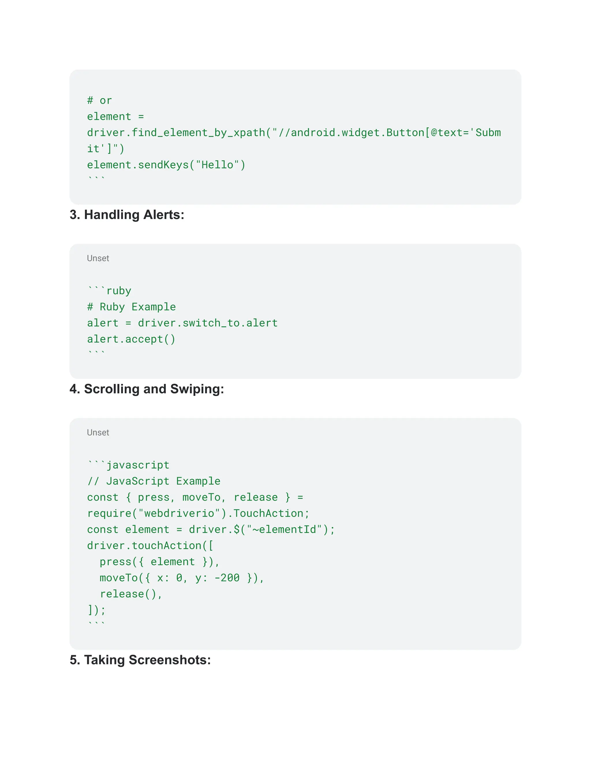 Unset
Unset
# or
element =
driver.find_element_by_xpath("//android.widget.Button[@text='Subm
it']")
element.sendKeys("Hello")
```
3. Handling Alerts:
```ruby
# Ruby Example
alert = driver.switch_to.alert
alert.accept()
```
4. Scrolling and Swiping:
```javascript
// JavaScript Example
const { press, moveTo, release } =
require("webdriverio").TouchAction;
const element = driver.$("~elementId");
driver.touchAction([
press({ element }),
moveTo({ x: 0, y: -200 }),
release(),
]);
```
5. Taking Screenshots:
 