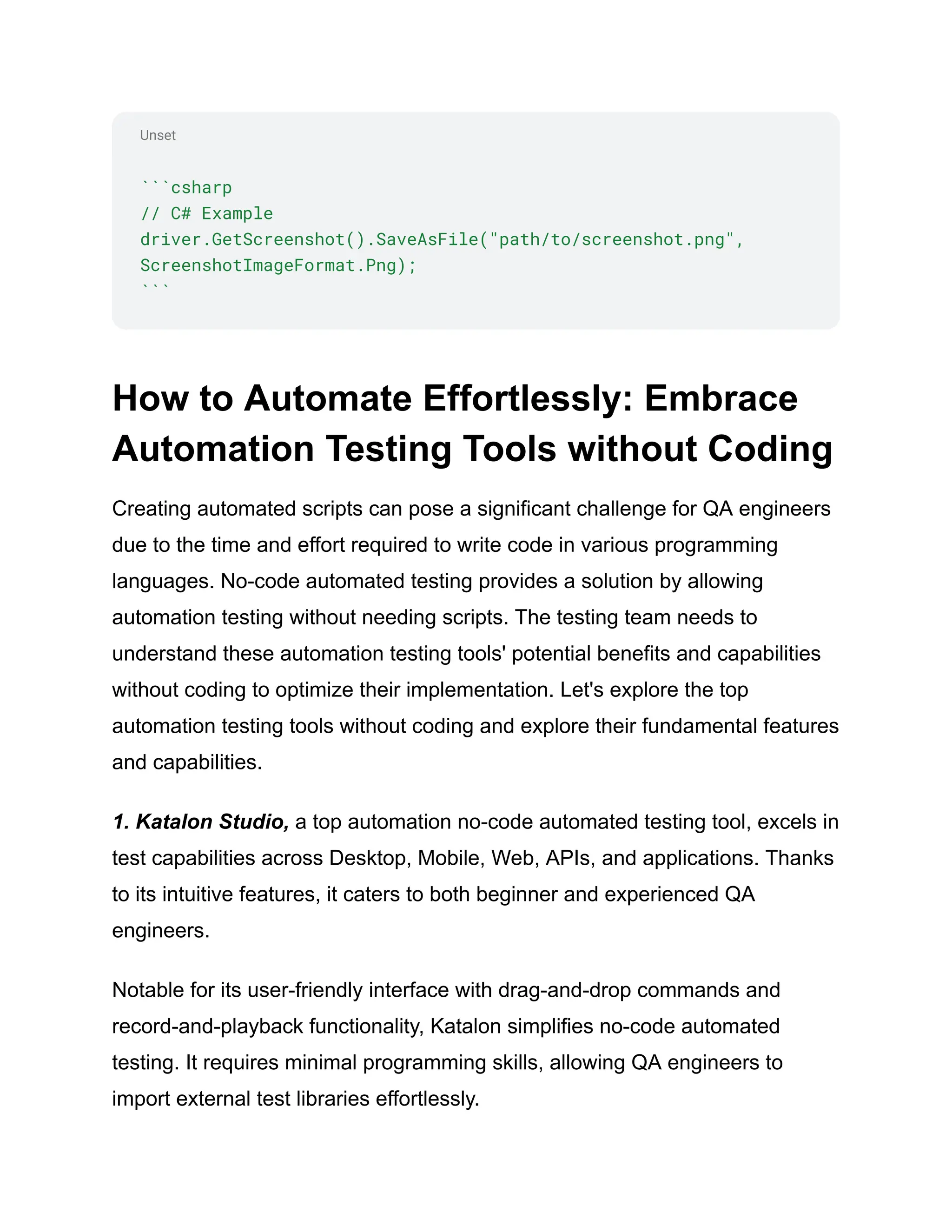 Unset
```csharp
// C# Example
driver.GetScreenshot().SaveAsFile("path/to/screenshot.png",
ScreenshotImageFormat.Png);
```
How to Automate Effortlessly: Embrace
Automation Testing Tools without Coding
Creating automated scripts can pose a significant challenge for QA engineers
due to the time and effort required to write code in various programming
languages. No-code automated testing provides a solution by allowing
automation testing without needing scripts. The testing team needs to
understand these automation testing tools' potential benefits and capabilities
without coding to optimize their implementation. Let's explore the top
automation testing tools without coding and explore their fundamental features
and capabilities.
1. Katalon Studio, a top automation no-code automated testing tool, excels in
test capabilities across Desktop, Mobile, Web, APIs, and applications. Thanks
to its intuitive features, it caters to both beginner and experienced QA
engineers.
Notable for its user-friendly interface with drag-and-drop commands and
record-and-playback functionality, Katalon simplifies no-code automated
testing. It requires minimal programming skills, allowing QA engineers to
import external test libraries effortlessly.
 
