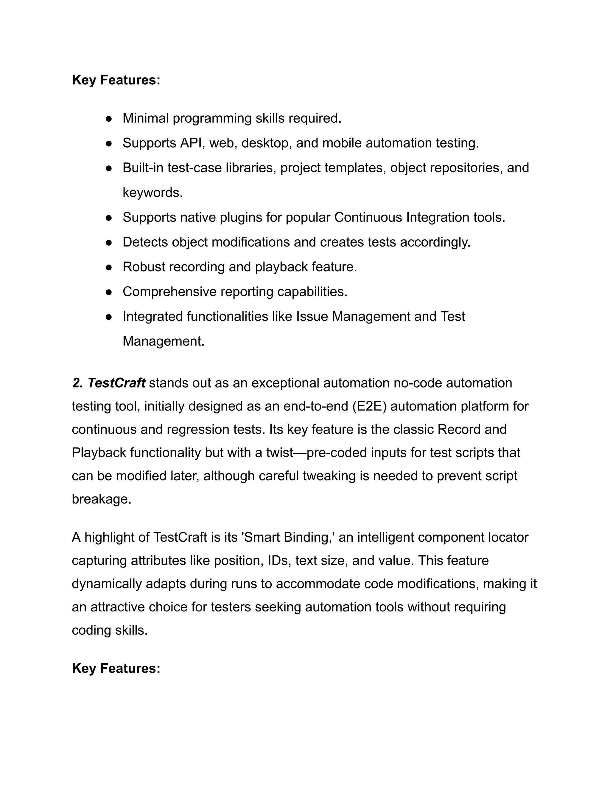 Key Features:
●​ Minimal programming skills required.
●​ Supports API, web, desktop, and mobile automation testing.
●​ Built-in test-case libraries, project templates, object repositories, and
keywords.
●​ Supports native plugins for popular Continuous Integration tools.
●​ Detects object modifications and creates tests accordingly.
●​ Robust recording and playback feature.
●​ Comprehensive reporting capabilities.
●​ Integrated functionalities like Issue Management and Test
Management.
‍
2. TestCraft stands out as an exceptional automation no-code automation
testing tool, initially designed as an end-to-end (E2E) automation platform for
continuous and regression tests. Its key feature is the classic Record and
Playback functionality but with a twist—pre-coded inputs for test scripts that
can be modified later, although careful tweaking is needed to prevent script
breakage.
A highlight of TestCraft is its 'Smart Binding,' an intelligent component locator
capturing attributes like position, IDs, text size, and value. This feature
dynamically adapts during runs to accommodate code modifications, making it
an attractive choice for testers seeking automation tools without requiring
coding skills.
Key Features:
 
