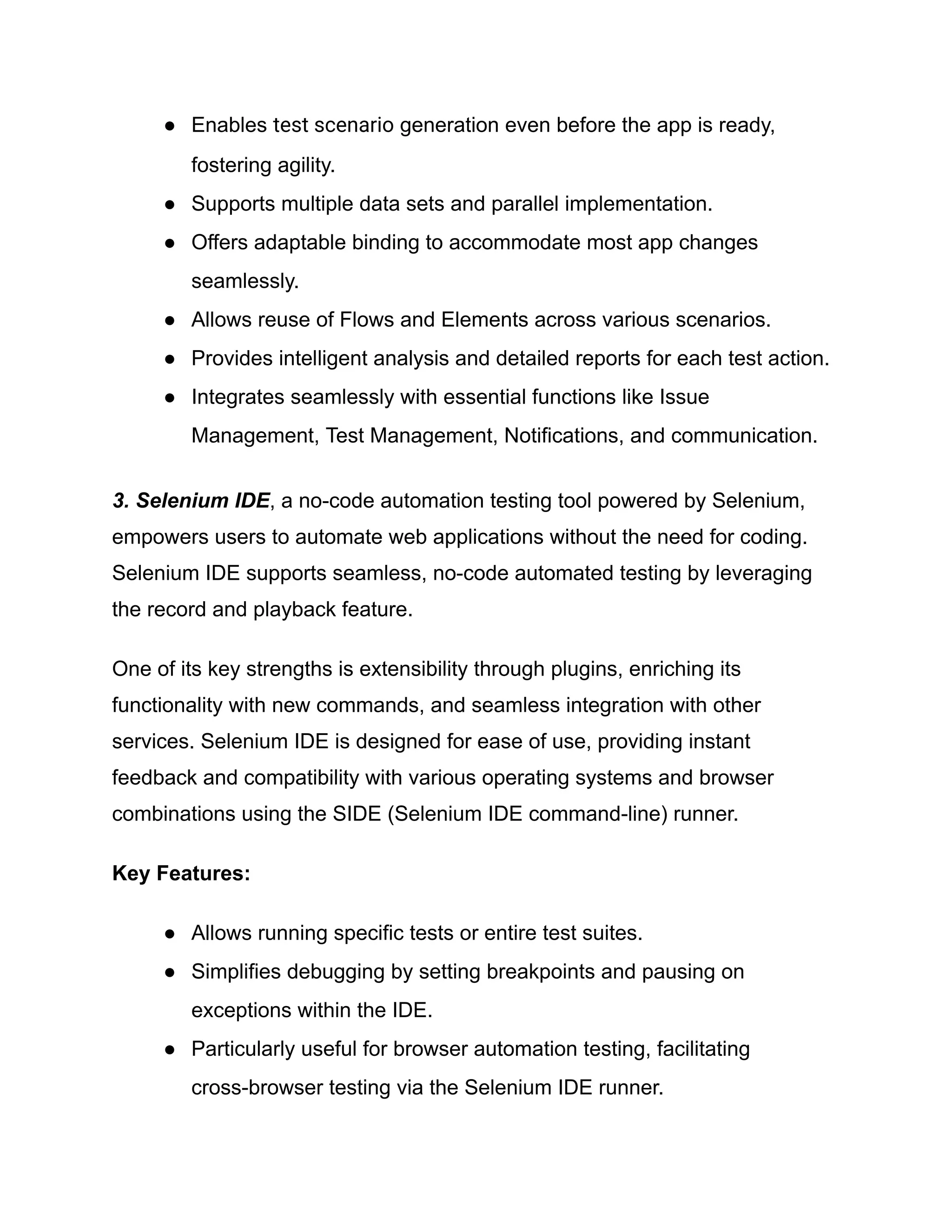 ●​ Enables test scenario generation even before the app is ready,
fostering agility.
●​ Supports multiple data sets and parallel implementation.
●​ Offers adaptable binding to accommodate most app changes
seamlessly.
●​ Allows reuse of Flows and Elements across various scenarios.
●​ Provides intelligent analysis and detailed reports for each test action.
●​ Integrates seamlessly with essential functions like Issue
Management, Test Management, Notifications, and communication.
3. Selenium IDE, a no-code automation testing tool powered by Selenium,
empowers users to automate web applications without the need for coding.
Selenium IDE supports seamless, no-code automated testing by leveraging
the record and playback feature.
One of its key strengths is extensibility through plugins, enriching its
functionality with new commands, and seamless integration with other
services. Selenium IDE is designed for ease of use, providing instant
feedback and compatibility with various operating systems and browser
combinations using the SIDE (Selenium IDE command-line) runner.
Key Features:
●​ Allows running specific tests or entire test suites.
●​ Simplifies debugging by setting breakpoints and pausing on
exceptions within the IDE.
●​ Particularly useful for browser automation testing, facilitating
cross-browser testing via the Selenium IDE runner.
 