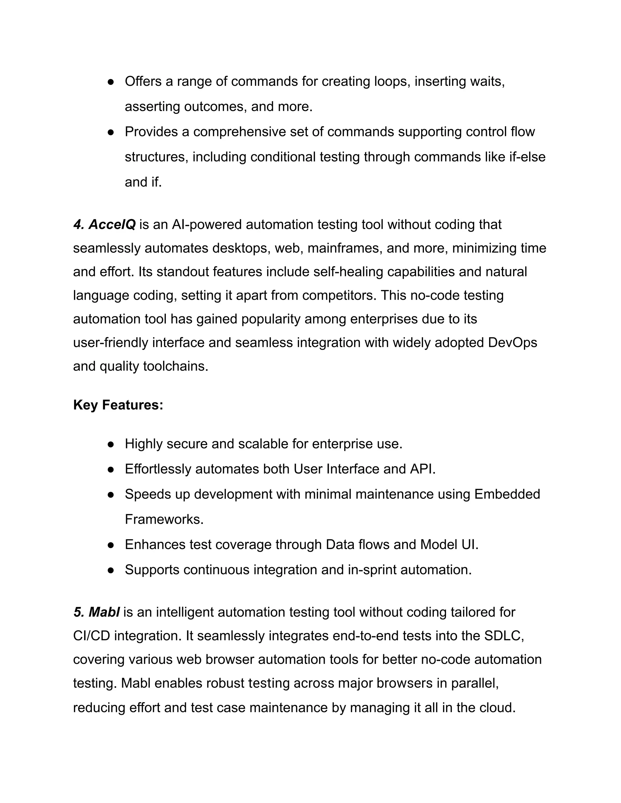 ●​ Offers a range of commands for creating loops, inserting waits,
asserting outcomes, and more.
●​ Provides a comprehensive set of commands supporting control flow
structures, including conditional testing through commands like if-else
and if.
4. AccelQ is an AI-powered automation testing tool without coding that
seamlessly automates desktops, web, mainframes, and more, minimizing time
and effort. Its standout features include self-healing capabilities and natural
language coding, setting it apart from competitors. This no-code testing
automation tool has gained popularity among enterprises due to its
user-friendly interface and seamless integration with widely adopted DevOps
and quality toolchains.
Key Features:
●​ Highly secure and scalable for enterprise use.
●​ Effortlessly automates both User Interface and API.
●​ Speeds up development with minimal maintenance using Embedded
Frameworks.
●​ Enhances test coverage through Data flows and Model UI.
●​ Supports continuous integration and in-sprint automation.
5. Mabl is an intelligent automation testing tool without coding tailored for
CI/CD integration. It seamlessly integrates end-to-end tests into the SDLC,
covering various web browser automation tools for better no-code automation
testing. Mabl enables robust testing across major browsers in parallel,
reducing effort and test case maintenance by managing it all in the cloud.
 