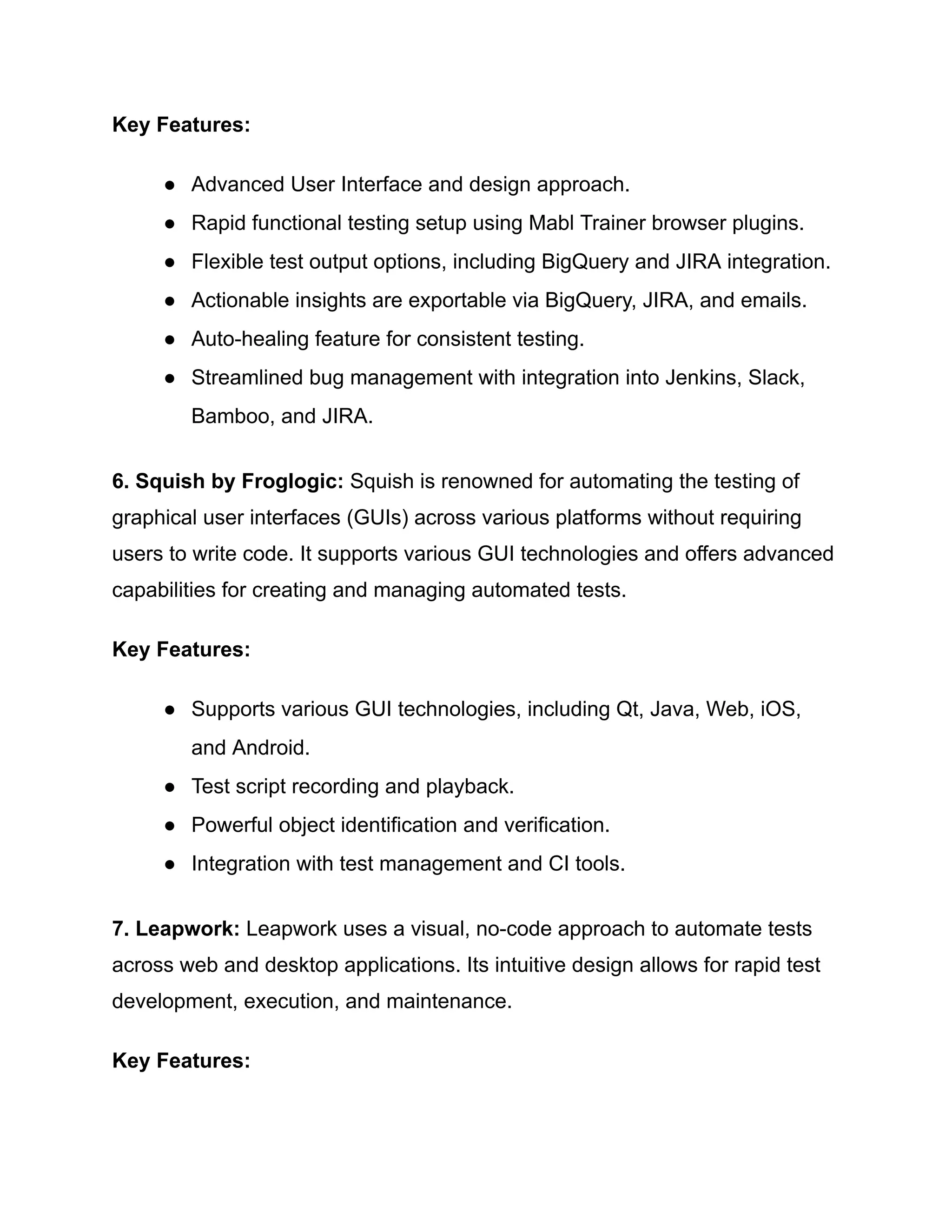 Key Features:
●​ Advanced User Interface and design approach.
●​ Rapid functional testing setup using Mabl Trainer browser plugins.
●​ Flexible test output options, including BigQuery and JIRA integration.
●​ Actionable insights are exportable via BigQuery, JIRA, and emails.
●​ Auto-healing feature for consistent testing.
●​ Streamlined bug management with integration into Jenkins, Slack,
Bamboo, and JIRA.
6. Squish by Froglogic: Squish is renowned for automating the testing of
graphical user interfaces (GUIs) across various platforms without requiring
users to write code. It supports various GUI technologies and offers advanced
capabilities for creating and managing automated tests.
Key Features:
●​ Supports various GUI technologies, including Qt, Java, Web, iOS,
and Android.
●​ Test script recording and playback.
●​ Powerful object identification and verification.
●​ Integration with test management and CI tools.
7. Leapwork: Leapwork uses a visual, no-code approach to automate tests
across web and desktop applications. Its intuitive design allows for rapid test
development, execution, and maintenance.
Key Features:
 