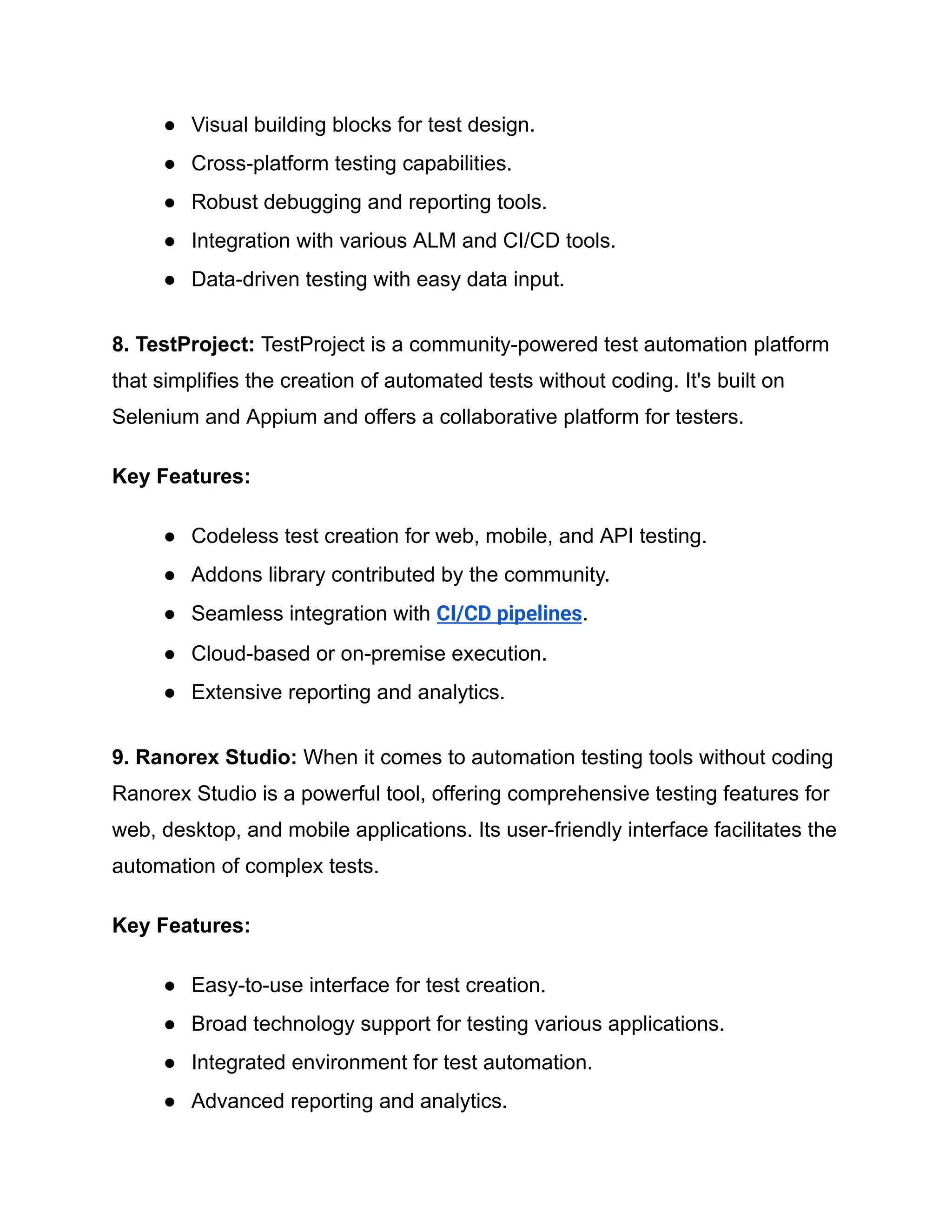 ●​ Visual building blocks for test design.
●​ Cross-platform testing capabilities.
●​ Robust debugging and reporting tools.
●​ Integration with various ALM and CI/CD tools.
●​ Data-driven testing with easy data input.
8. TestProject: TestProject is a community-powered test automation platform
that simplifies the creation of automated tests without coding. It's built on
Selenium and Appium and offers a collaborative platform for testers.
Key Features:
●​ Codeless test creation for web, mobile, and API testing.
●​ Addons library contributed by the community.
●​ Seamless integration with CI/CD pipelines.
●​ Cloud-based or on-premise execution.
●​ Extensive reporting and analytics.
9. Ranorex Studio: When it comes to automation testing tools without coding
Ranorex Studio is a powerful tool, offering comprehensive testing features for
web, desktop, and mobile applications. Its user-friendly interface facilitates the
automation of complex tests.
Key Features:
●​ Easy-to-use interface for test creation.
●​ Broad technology support for testing various applications.
●​ Integrated environment for test automation.
●​ Advanced reporting and analytics.
 