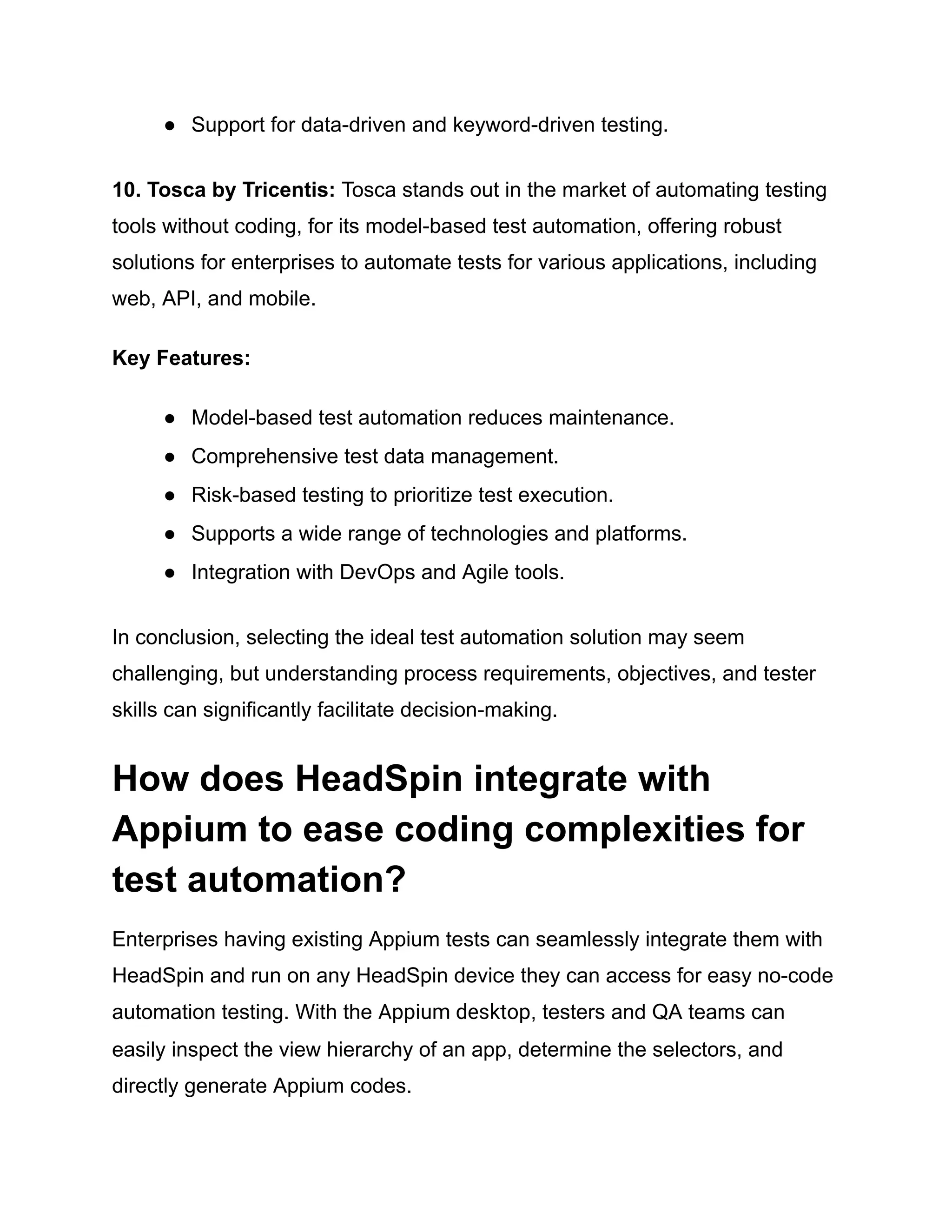 ●​ Support for data-driven and keyword-driven testing.
10. Tosca by Tricentis: Tosca stands out in the market of automating testing
tools without coding, for its model-based test automation, offering robust
solutions for enterprises to automate tests for various applications, including
web, API, and mobile.
Key Features:
●​ Model-based test automation reduces maintenance.
●​ Comprehensive test data management.
●​ Risk-based testing to prioritize test execution.
●​ Supports a wide range of technologies and platforms.
●​ Integration with DevOps and Agile tools.
In conclusion, selecting the ideal test automation solution may seem
challenging, but understanding process requirements, objectives, and tester
skills can significantly facilitate decision-making.
How does HeadSpin integrate with
Appium to ease coding complexities for
test automation?
Enterprises having existing Appium tests can seamlessly integrate them with
HeadSpin and run on any HeadSpin device they can access for easy no-code
automation testing. With the Appium desktop, testers and QA teams can
easily inspect the view hierarchy of an app, determine the selectors, and
directly generate Appium codes.
 