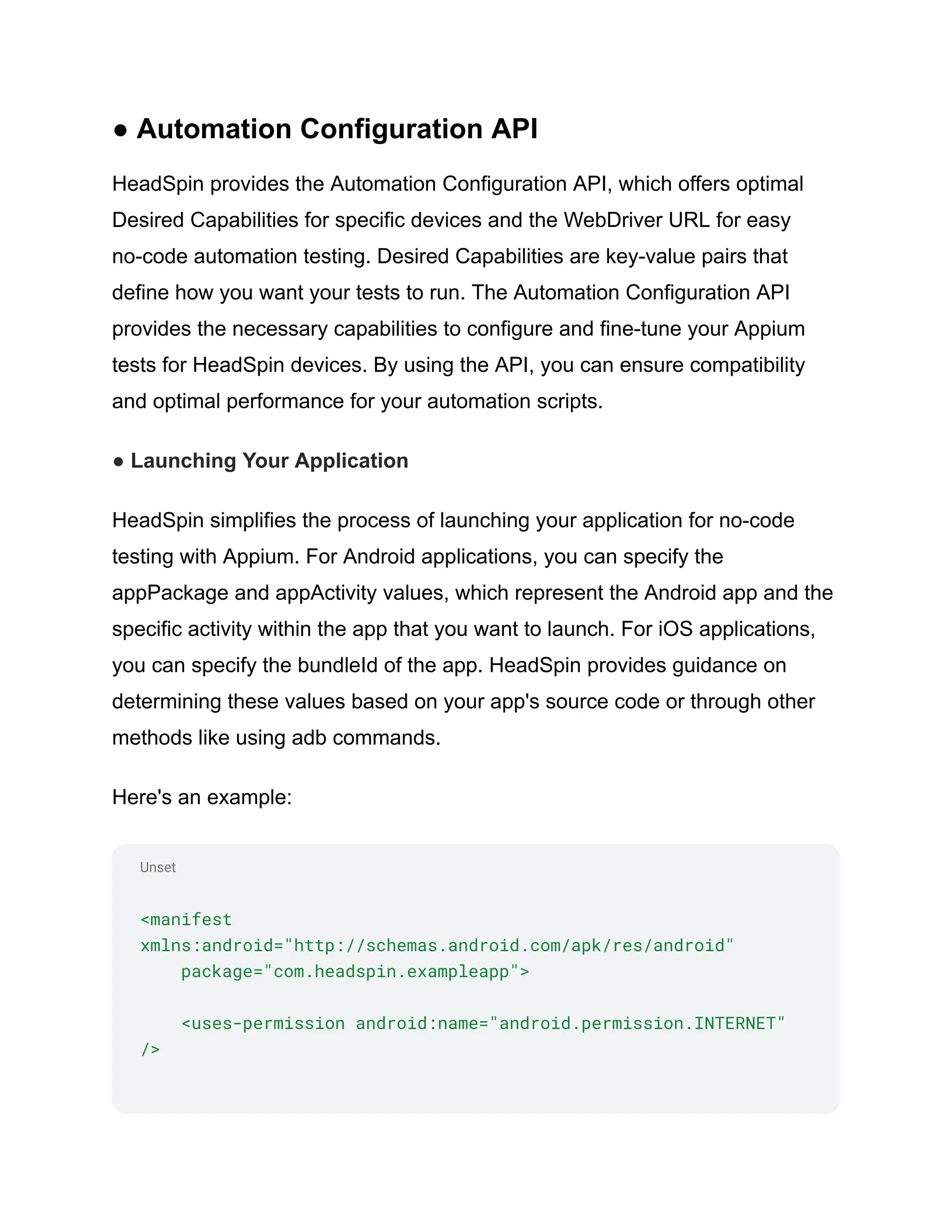 Unset
● Automation Configuration API
HeadSpin provides the Automation Configuration API, which offers optimal
Desired Capabilities for specific devices and the WebDriver URL for easy
no-code automation testing. Desired Capabilities are key-value pairs that
define how you want your tests to run. The Automation Configuration API
provides the necessary capabilities to configure and fine-tune your Appium
tests for HeadSpin devices. By using the API, you can ensure compatibility
and optimal performance for your automation scripts.
● Launching Your Application
HeadSpin simplifies the process of launching your application for no-code
testing with Appium. For Android applications, you can specify the
appPackage and appActivity values, which represent the Android app and the
specific activity within the app that you want to launch. For iOS applications,
you can specify the bundleId of the app. HeadSpin provides guidance on
determining these values based on your app's source code or through other
methods like using adb commands.
Here's an example:
<manifest
xmlns:android="http://schemas.android.com/apk/res/android"
package="com.headspin.exampleapp">
<uses-permission android:name="android.permission.INTERNET"
/>
 