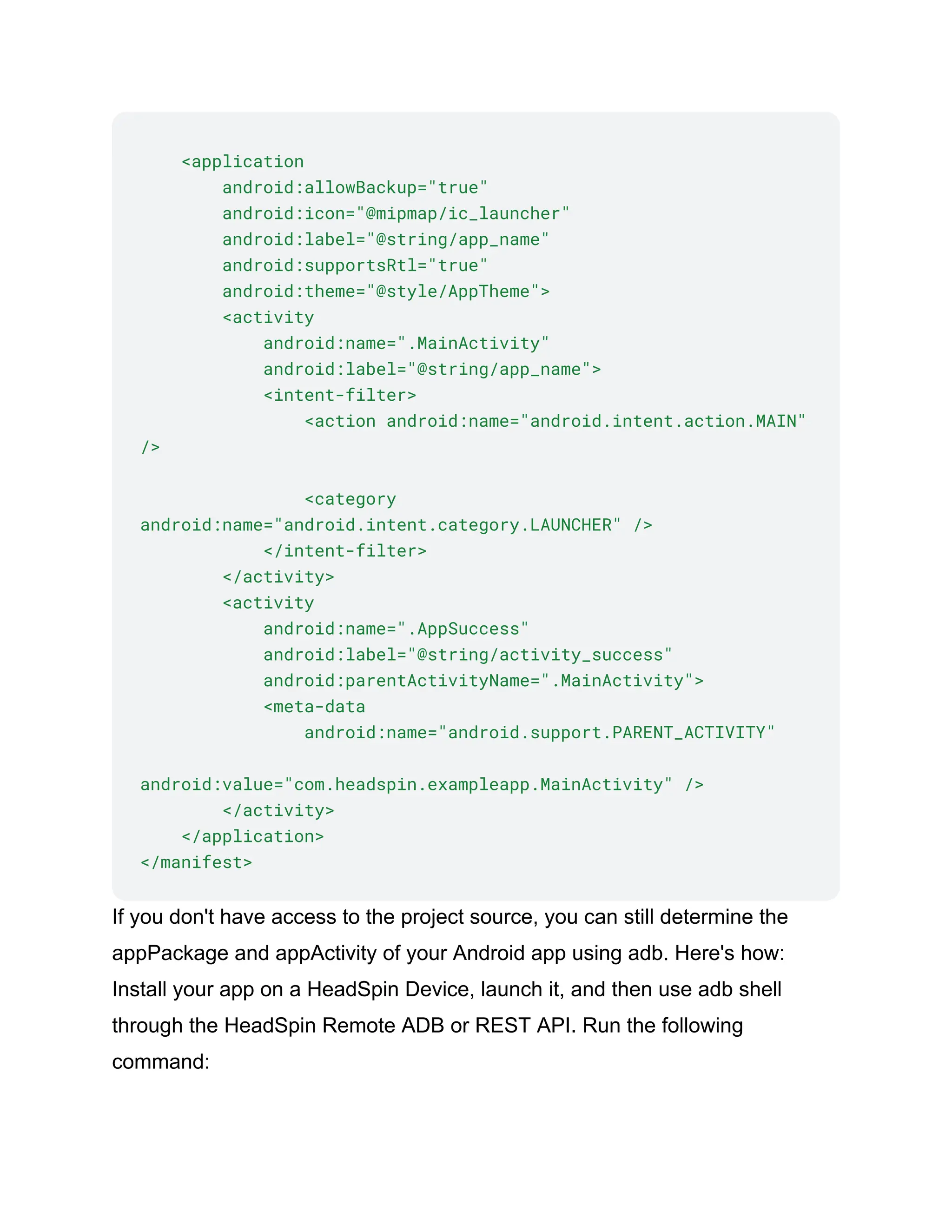 <application
android:allowBackup="true"
android:icon="@mipmap/ic_launcher"
android:label="@string/app_name"
android:supportsRtl="true"
android:theme="@style/AppTheme">
<activity
android:name=".MainActivity"
android:label="@string/app_name">
<intent-filter>
<action android:name="android.intent.action.MAIN"
/>
<category
android:name="android.intent.category.LAUNCHER" />
</intent-filter>
</activity>
<activity
android:name=".AppSuccess"
android:label="@string/activity_success"
android:parentActivityName=".MainActivity">
<meta-data
android:name="android.support.PARENT_ACTIVITY"
android:value="com.headspin.exampleapp.MainActivity" />
</activity>
</application>
</manifest>
If you don't have access to the project source, you can still determine the
appPackage and appActivity of your Android app using adb. Here's how:
Install your app on a HeadSpin Device, launch it, and then use adb shell
through the HeadSpin Remote ADB or REST API. Run the following
command:
 