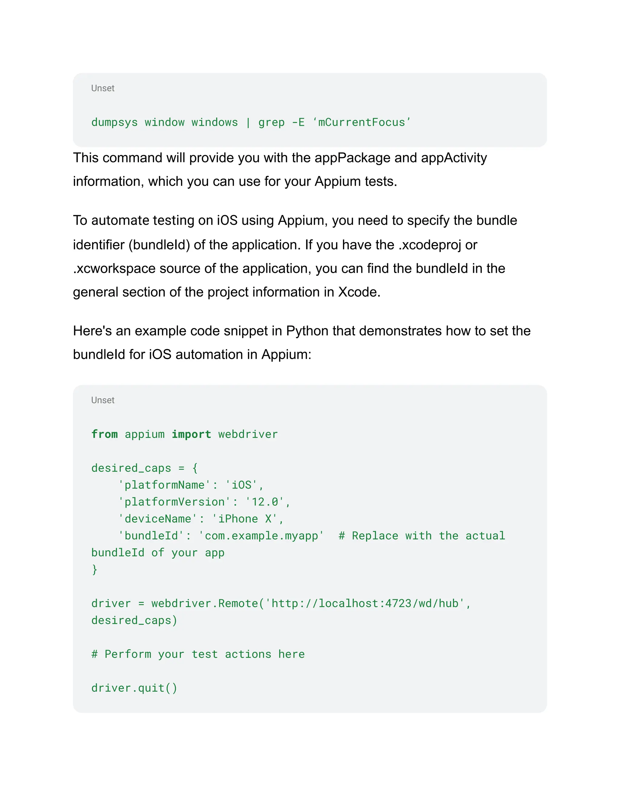 Unset
Unset
dumpsys window windows | grep -E ‘mCurrentFocus’
This command will provide you with the appPackage and appActivity
information, which you can use for your Appium tests.
To automate testing on iOS using Appium, you need to specify the bundle
identifier (bundleId) of the application. If you have the .xcodeproj or
.xcworkspace source of the application, you can find the bundleId in the
general section of the project information in Xcode.
Here's an example code snippet in Python that demonstrates how to set the
bundleId for iOS automation in Appium:
from appium import webdriver
desired_caps = {
'platformName': 'iOS',
'platformVersion': '12.0',
'deviceName': 'iPhone X',
'bundleId': 'com.example.myapp' # Replace with the actual
bundleId of your app
}
driver = webdriver.Remote('http://localhost:4723/wd/hub',
desired_caps)
# Perform your test actions here
driver.quit()
 