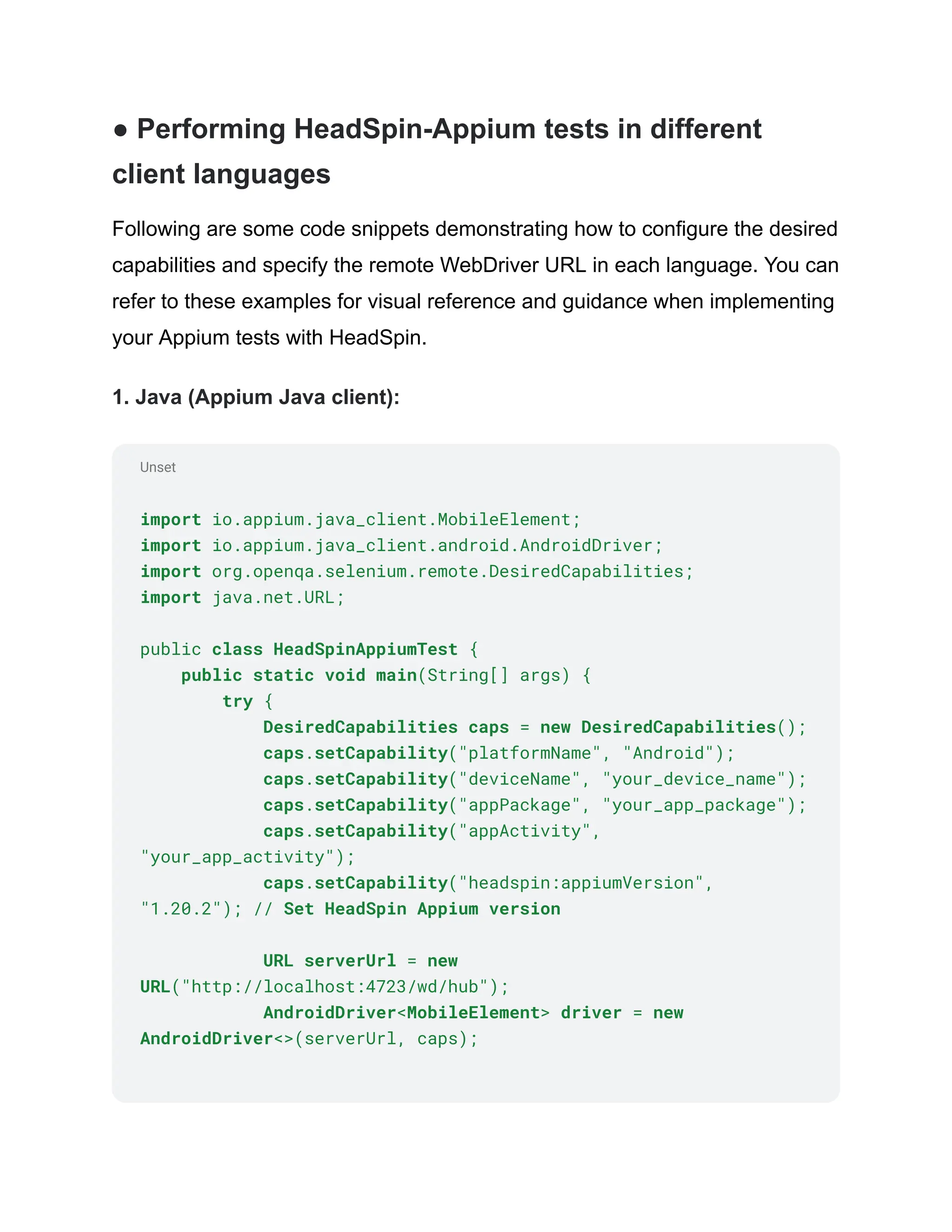 Unset
● Performing HeadSpin-Appium tests in different
client languages
Following are some code snippets demonstrating how to configure the desired
capabilities and specify the remote WebDriver URL in each language. You can
refer to these examples for visual reference and guidance when implementing
your Appium tests with HeadSpin.
1. Java (Appium Java client):
import io.appium.java_client.MobileElement;
import io.appium.java_client.android.AndroidDriver;
import org.openqa.selenium.remote.DesiredCapabilities;
import java.net.URL;
public class HeadSpinAppiumTest {
public static void main(String[] args) {
try {
DesiredCapabilities caps = new DesiredCapabilities();
caps.setCapability("platformName", "Android");
caps.setCapability("deviceName", "your_device_name");
caps.setCapability("appPackage", "your_app_package");
caps.setCapability("appActivity",
"your_app_activity");
caps.setCapability("headspin:appiumVersion",
"1.20.2"); // Set HeadSpin Appium version
URL serverUrl = new
URL("http://localhost:4723/wd/hub");
AndroidDriver<MobileElement> driver = new
AndroidDriver<>(serverUrl, caps);
 