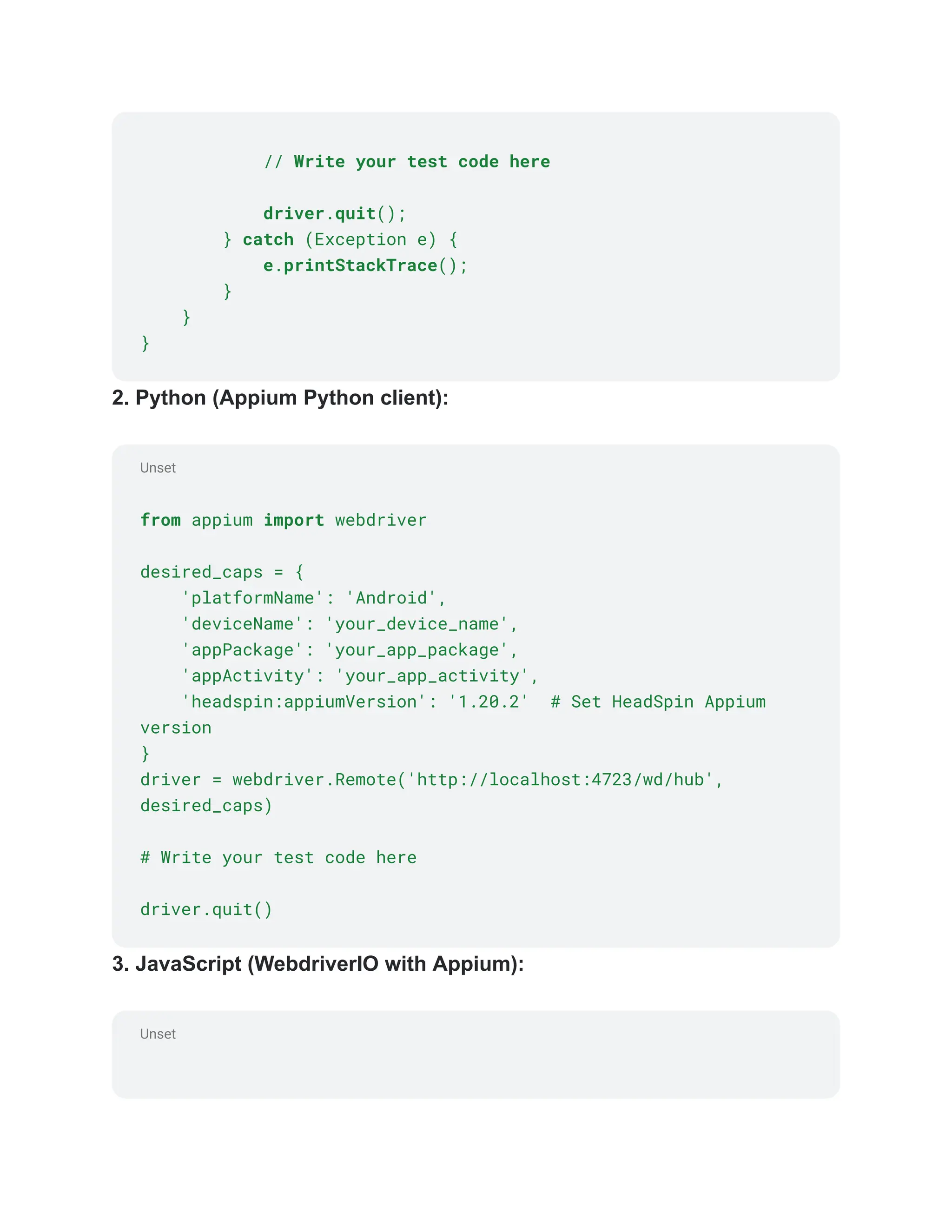 Unset
Unset
// Write your test code here
driver.quit();
} catch (Exception e) {
e.printStackTrace();
}
}
}
2. Python (Appium Python client):
from appium import webdriver
desired_caps = {
'platformName': 'Android',
'deviceName': 'your_device_name',
'appPackage': 'your_app_package',
'appActivity': 'your_app_activity',
'headspin:appiumVersion': '1.20.2' # Set HeadSpin Appium
version
}
driver = webdriver.Remote('http://localhost:4723/wd/hub',
desired_caps)
# Write your test code here
driver.quit()
3. JavaScript (WebdriverIO with Appium):
 