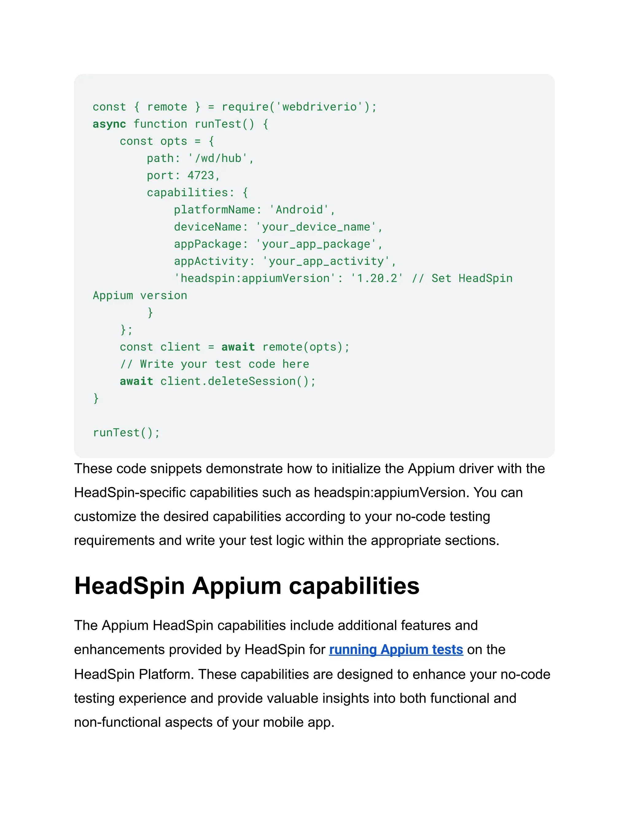 const { remote } = require('webdriverio');
async function runTest() {
const opts = {
path: '/wd/hub',
port: 4723,
capabilities: {
platformName: 'Android',
deviceName: 'your_device_name',
appPackage: 'your_app_package',
appActivity: 'your_app_activity',
'headspin:appiumVersion': '1.20.2' // Set HeadSpin
Appium version
}
};
const client = await remote(opts);
// Write your test code here
await client.deleteSession();
}
runTest();
These code snippets demonstrate how to initialize the Appium driver with the
HeadSpin-specific capabilities such as headspin:appiumVersion. You can
customize the desired capabilities according to your no-code testing
requirements and write your test logic within the appropriate sections.
HeadSpin Appium capabilities
The Appium HeadSpin capabilities include additional features and
enhancements provided by HeadSpin for running Appium tests on the
HeadSpin Platform. These capabilities are designed to enhance your no-code
testing experience and provide valuable insights into both functional and
non-functional aspects of your mobile app.
 