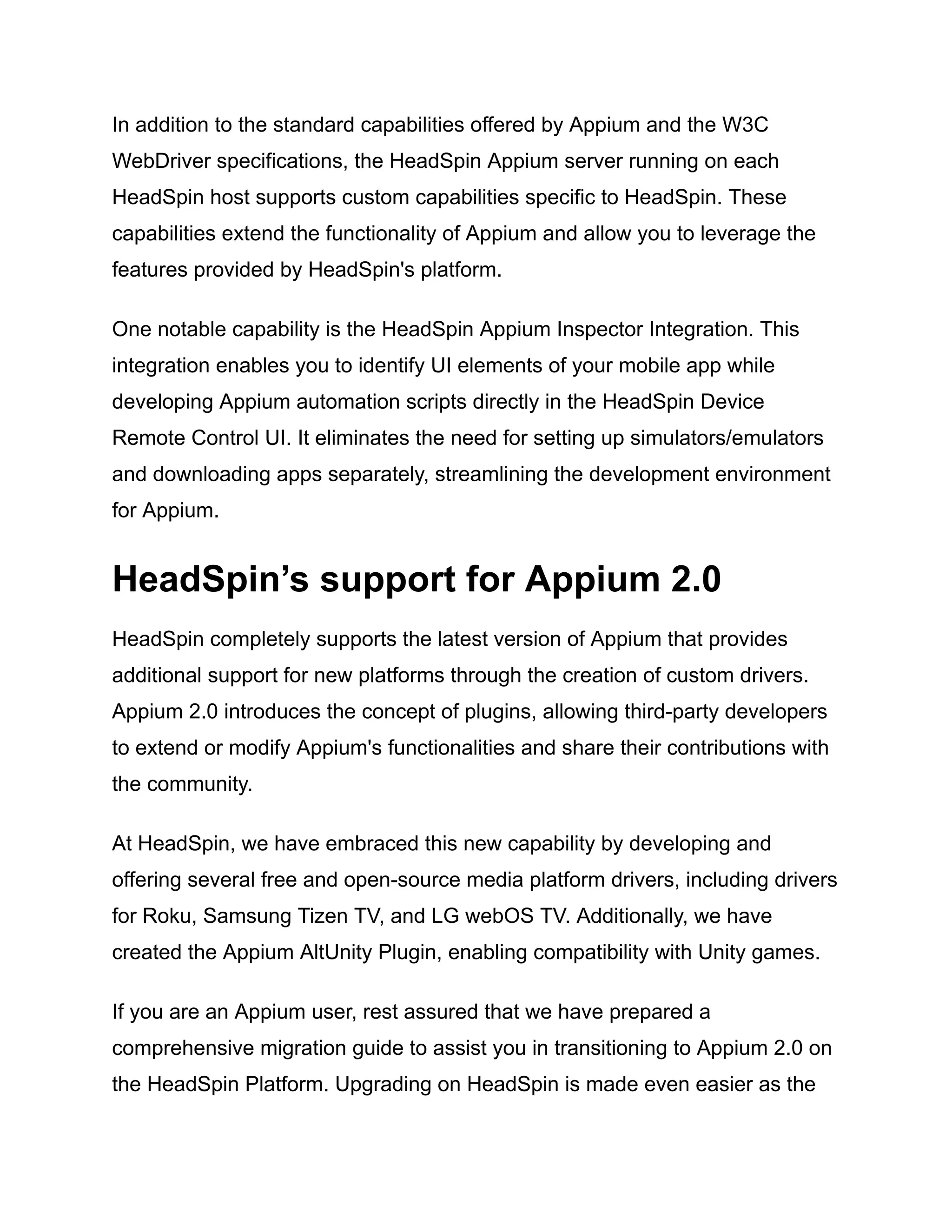 In addition to the standard capabilities offered by Appium and the W3C
WebDriver specifications, the HeadSpin Appium server running on each
HeadSpin host supports custom capabilities specific to HeadSpin. These
capabilities extend the functionality of Appium and allow you to leverage the
features provided by HeadSpin's platform.
One notable capability is the HeadSpin Appium Inspector Integration. This
integration enables you to identify UI elements of your mobile app while
developing Appium automation scripts directly in the HeadSpin Device
Remote Control UI. It eliminates the need for setting up simulators/emulators
and downloading apps separately, streamlining the development environment
for Appium.
HeadSpin’s support for Appium 2.0
HeadSpin completely supports the latest version of Appium that provides
additional support for new platforms through the creation of custom drivers.
Appium 2.0 introduces the concept of plugins, allowing third-party developers
to extend or modify Appium's functionalities and share their contributions with
the community.
At HeadSpin, we have embraced this new capability by developing and
offering several free and open-source media platform drivers, including drivers
for Roku, Samsung Tizen TV, and LG webOS TV. Additionally, we have
created the Appium AltUnity Plugin, enabling compatibility with Unity games.
If you are an Appium user, rest assured that we have prepared a
comprehensive migration guide to assist you in transitioning to Appium 2.0 on
the HeadSpin Platform. Upgrading on HeadSpin is made even easier as the
 