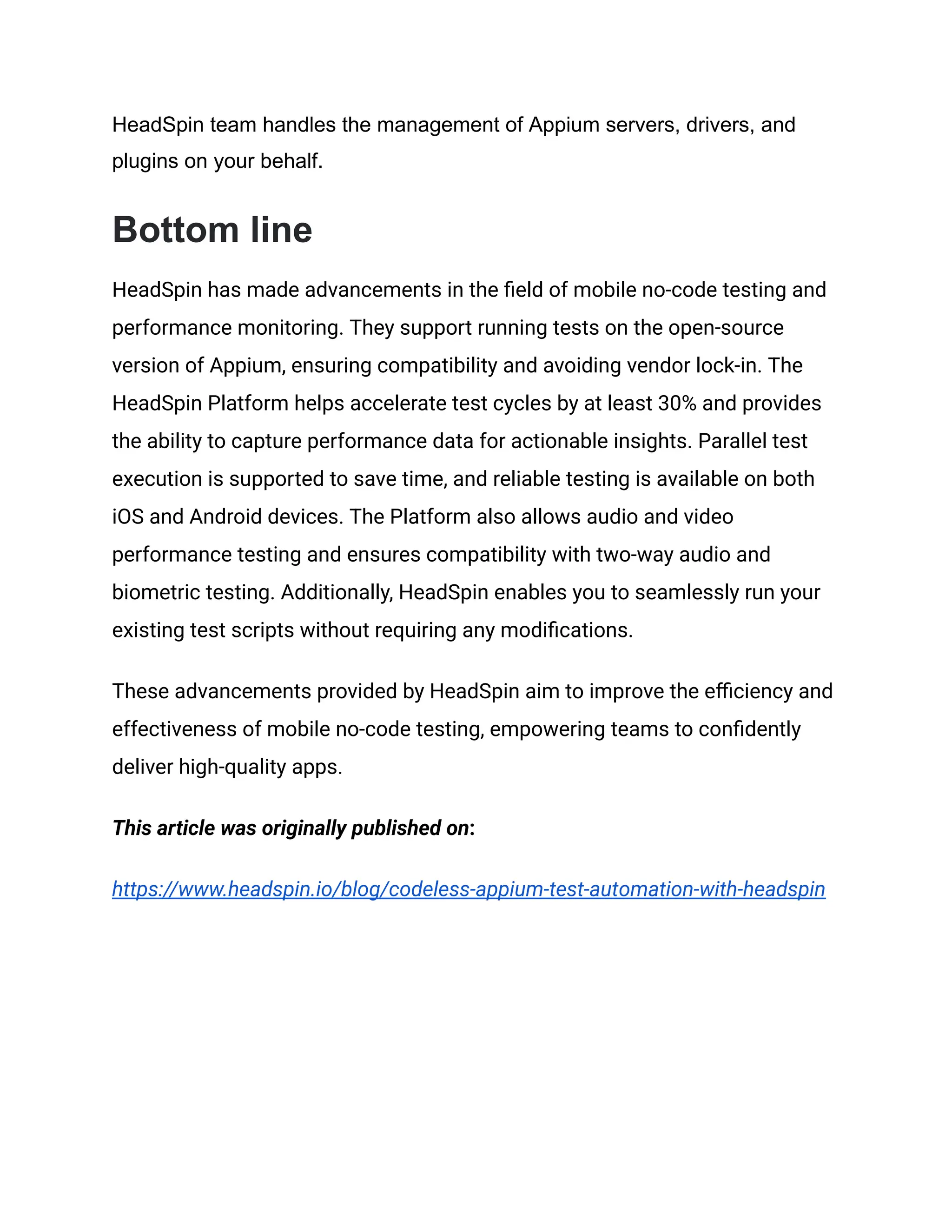 HeadSpin team handles the management of Appium servers, drivers, and
plugins on your behalf.
Bottom line
HeadSpin has made advancements in the field of mobile no-code testing and
performance monitoring. They support running tests on the open-source
version of Appium, ensuring compatibility and avoiding vendor lock-in. The
HeadSpin Platform helps accelerate test cycles by at least 30% and provides
the ability to capture performance data for actionable insights. Parallel test
execution is supported to save time, and reliable testing is available on both
iOS and Android devices. The Platform also allows audio and video
performance testing and ensures compatibility with two-way audio and
biometric testing. Additionally, HeadSpin enables you to seamlessly run your
existing test scripts without requiring any modifications.
These advancements provided by HeadSpin aim to improve the efficiency and
effectiveness of mobile no-code testing, empowering teams to confidently
deliver high-quality apps.
This article was originally published on:
https://www.headspin.io/blog/codeless-appium-test-automation-with-headspin
 