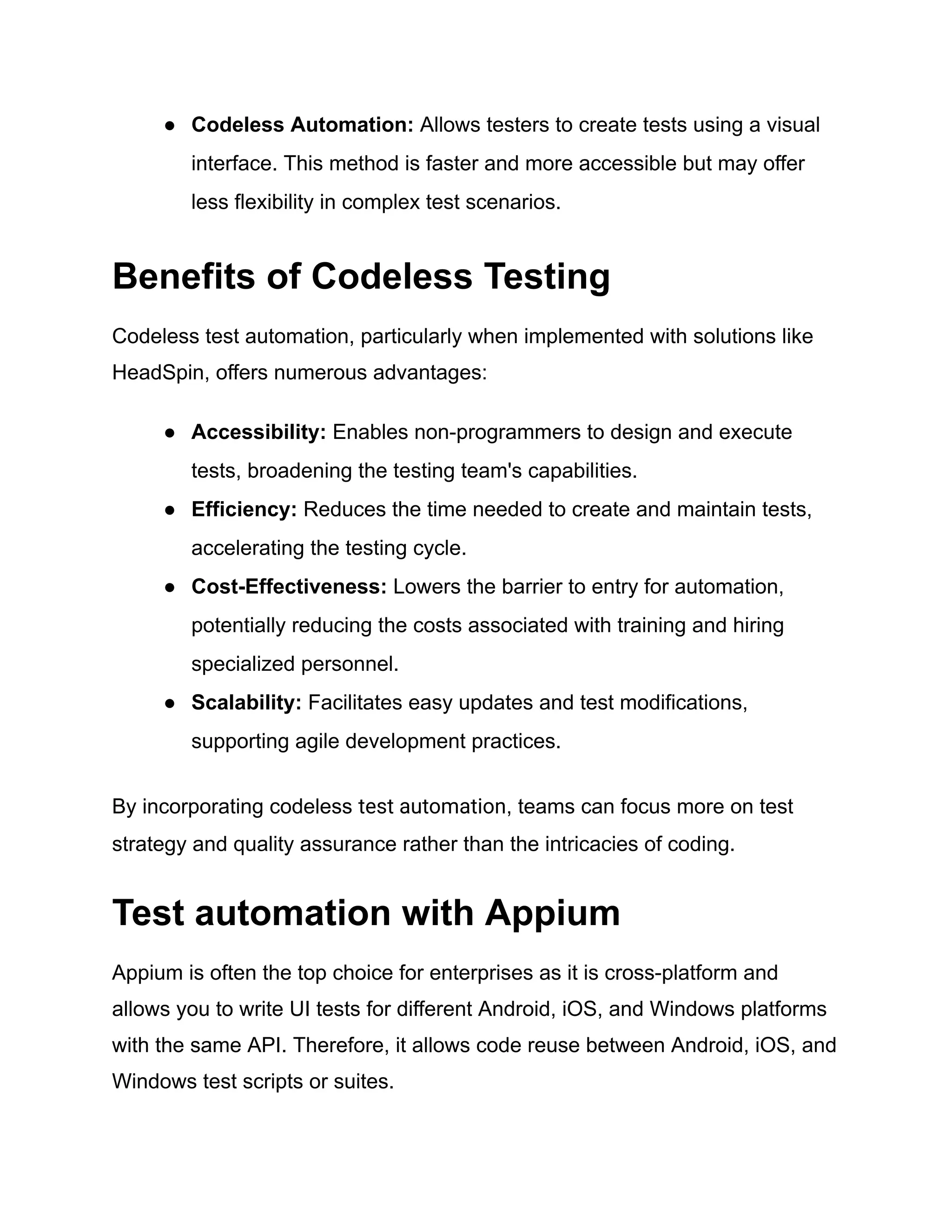 ●​ Codeless Automation: Allows testers to create tests using a visual
interface. This method is faster and more accessible but may offer
less flexibility in complex test scenarios.
Benefits of Codeless Testing
Codeless test automation, particularly when implemented with solutions like
HeadSpin, offers numerous advantages:
●​ Accessibility: Enables non-programmers to design and execute
tests, broadening the testing team's capabilities.
●​ Efficiency: Reduces the time needed to create and maintain tests,
accelerating the testing cycle.
●​ Cost-Effectiveness: Lowers the barrier to entry for automation,
potentially reducing the costs associated with training and hiring
specialized personnel.
●​ Scalability: Facilitates easy updates and test modifications,
supporting agile development practices.
By incorporating codeless test automation, teams can focus more on test
strategy and quality assurance rather than the intricacies of coding.
Test automation with Appium
Appium is often the top choice for enterprises as it is cross-platform and
allows you to write UI tests for different Android, iOS, and Windows platforms
with the same API. Therefore, it allows code reuse between Android, iOS, and
Windows test scripts or suites.
 