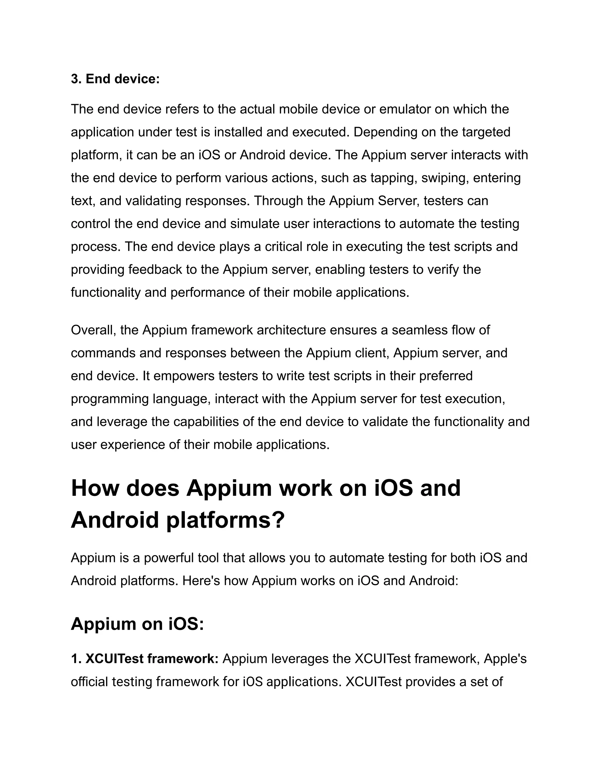 3. End device:
The end device refers to the actual mobile device or emulator on which the
application under test is installed and executed. Depending on the targeted
platform, it can be an iOS or Android device. The Appium server interacts with
the end device to perform various actions, such as tapping, swiping, entering
text, and validating responses. Through the Appium Server, testers can
control the end device and simulate user interactions to automate the testing
process. The end device plays a critical role in executing the test scripts and
providing feedback to the Appium server, enabling testers to verify the
functionality and performance of their mobile applications.
Overall, the Appium framework architecture ensures a seamless flow of
commands and responses between the Appium client, Appium server, and
end device. It empowers testers to write test scripts in their preferred
programming language, interact with the Appium server for test execution,
and leverage the capabilities of the end device to validate the functionality and
user experience of their mobile applications.
How does Appium work on iOS and
Android platforms?
Appium is a powerful tool that allows you to automate testing for both iOS and
Android platforms. Here's how Appium works on iOS and Android:
Appium on iOS:
1. XCUITest framework: Appium leverages the XCUITest framework, Apple's
official testing framework for iOS applications. XCUITest provides a set of
 