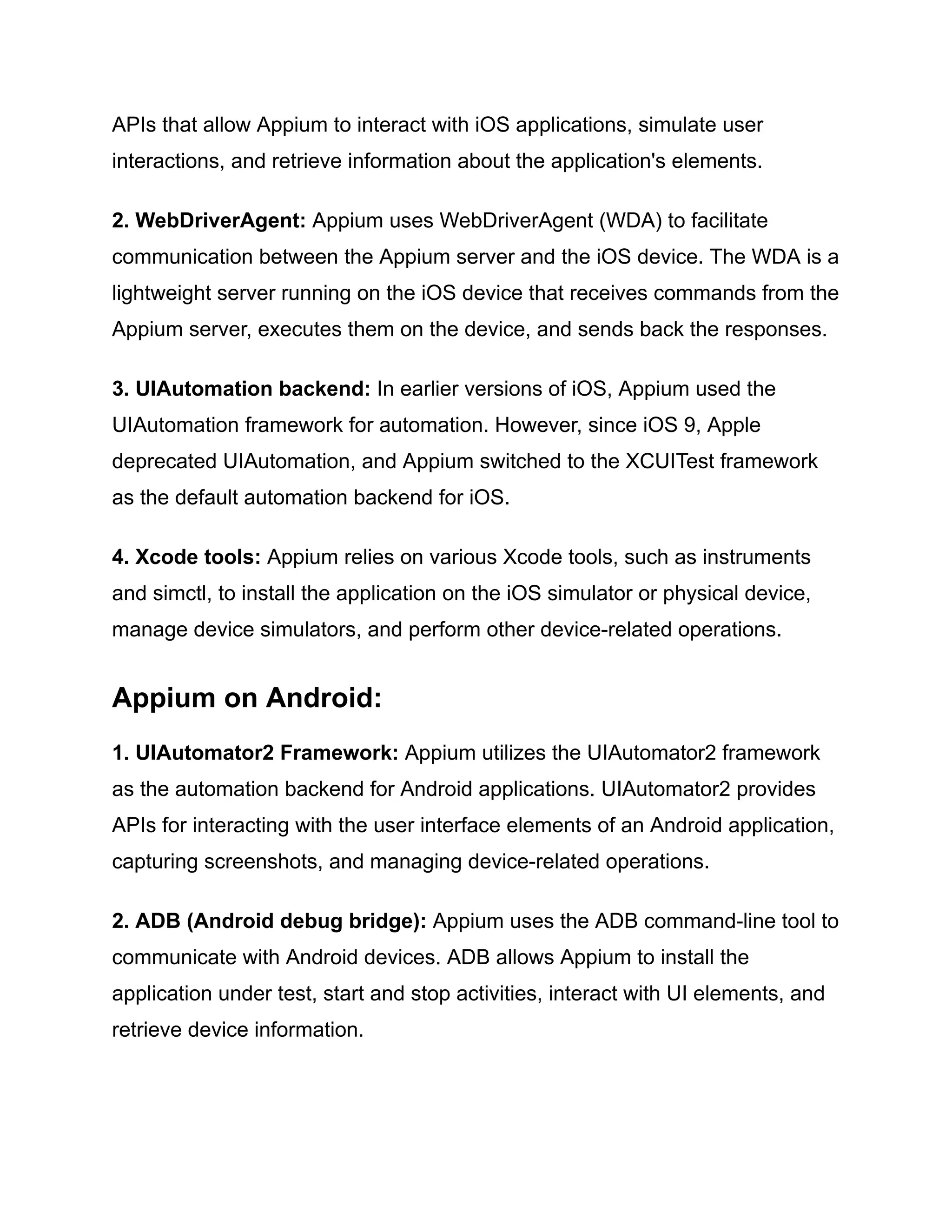 APIs that allow Appium to interact with iOS applications, simulate user
interactions, and retrieve information about the application's elements.
2. WebDriverAgent: Appium uses WebDriverAgent (WDA) to facilitate
communication between the Appium server and the iOS device. The WDA is a
lightweight server running on the iOS device that receives commands from the
Appium server, executes them on the device, and sends back the responses.
3. UIAutomation backend: In earlier versions of iOS, Appium used the
UIAutomation framework for automation. However, since iOS 9, Apple
deprecated UIAutomation, and Appium switched to the XCUITest framework
as the default automation backend for iOS.
4. Xcode tools: Appium relies on various Xcode tools, such as instruments
and simctl, to install the application on the iOS simulator or physical device,
manage device simulators, and perform other device-related operations.
Appium on Android:
1. UIAutomator2 Framework: Appium utilizes the UIAutomator2 framework
as the automation backend for Android applications. UIAutomator2 provides
APIs for interacting with the user interface elements of an Android application,
capturing screenshots, and managing device-related operations.
2. ADB (Android debug bridge): Appium uses the ADB command-line tool to
communicate with Android devices. ADB allows Appium to install the
application under test, start and stop activities, interact with UI elements, and
retrieve device information.
 