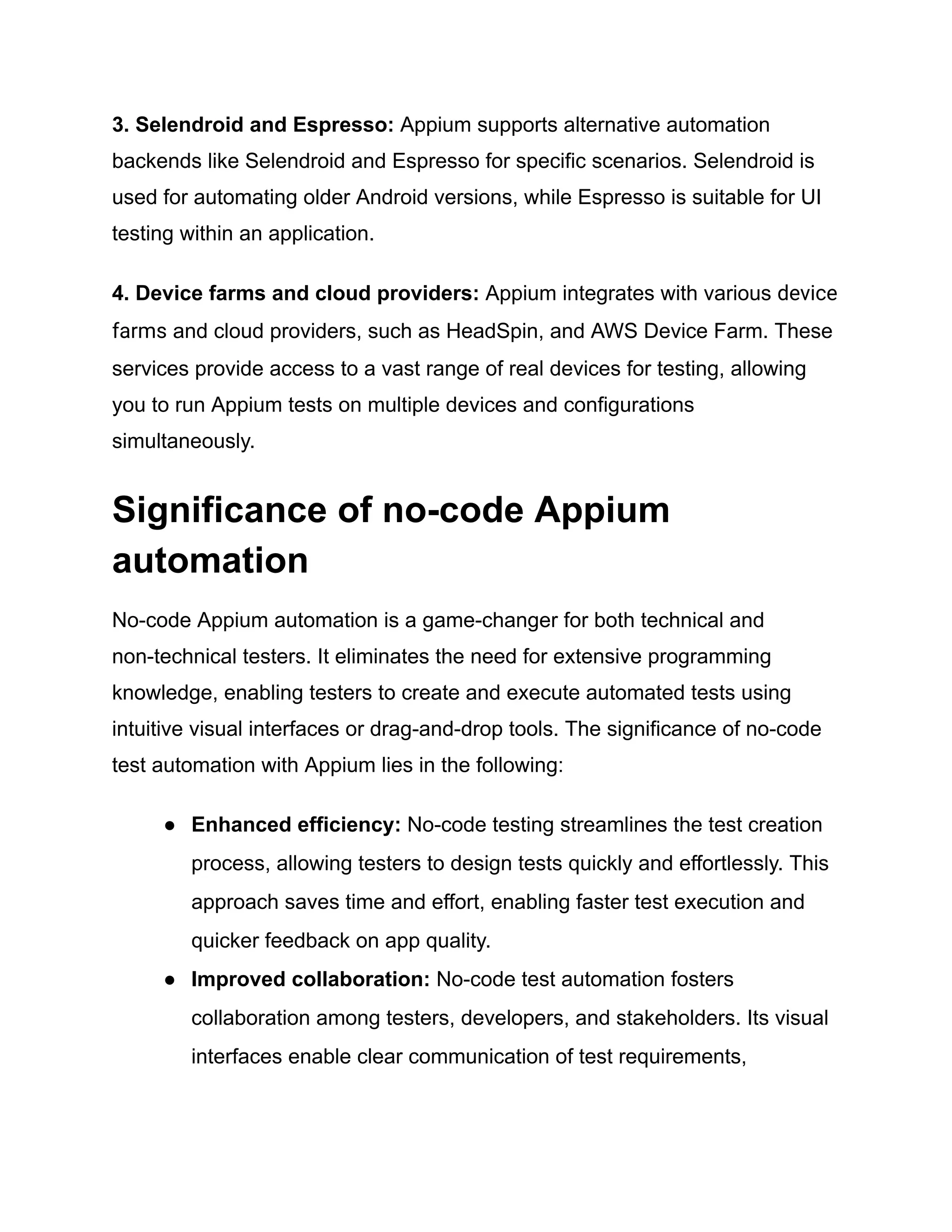 3. Selendroid and Espresso: Appium supports alternative automation
backends like Selendroid and Espresso for specific scenarios. Selendroid is
used for automating older Android versions, while Espresso is suitable for UI
testing within an application.
4. Device farms and cloud providers: Appium integrates with various device
farms and cloud providers, such as HeadSpin, and AWS Device Farm. These
services provide access to a vast range of real devices for testing, allowing
you to run Appium tests on multiple devices and configurations
simultaneously.
Significance of no-code Appium
automation
No-code Appium automation is a game-changer for both technical and
non-technical testers. It eliminates the need for extensive programming
knowledge, enabling testers to create and execute automated tests using
intuitive visual interfaces or drag-and-drop tools. The significance of no-code
test automation with Appium lies in the following:
●​ Enhanced efficiency: No-code testing streamlines the test creation
process, allowing testers to design tests quickly and effortlessly. This
approach saves time and effort, enabling faster test execution and
quicker feedback on app quality.
●​ Improved collaboration: No-code test automation fosters
collaboration among testers, developers, and stakeholders. Its visual
interfaces enable clear communication of test requirements,
 