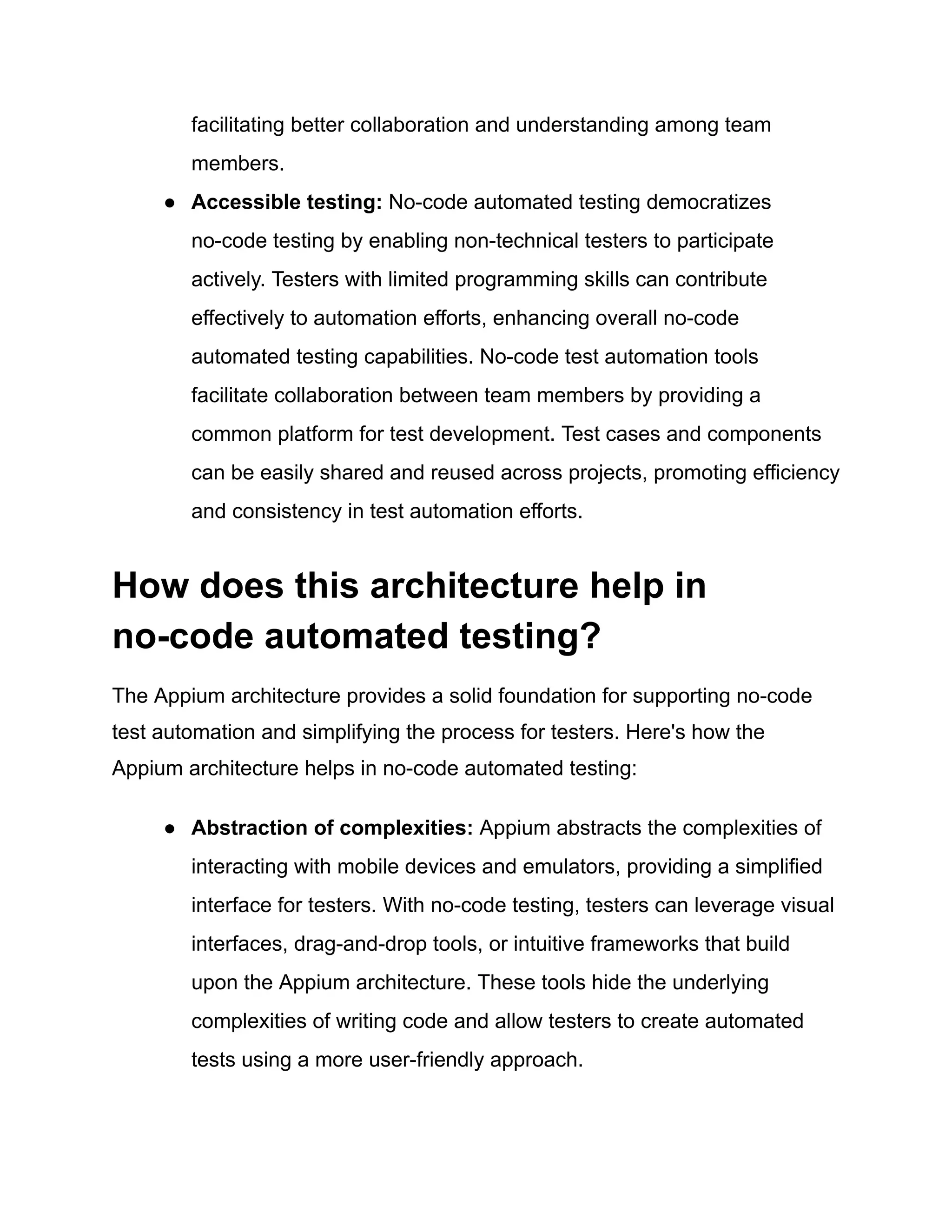 facilitating better collaboration and understanding among team
members.
●​ Accessible testing: No-code automated testing democratizes
no-code testing by enabling non-technical testers to participate
actively. Testers with limited programming skills can contribute
effectively to automation efforts, enhancing overall no-code
automated testing capabilities. No-code test automation tools
facilitate collaboration between team members by providing a
common platform for test development. Test cases and components
can be easily shared and reused across projects, promoting efficiency
and consistency in test automation efforts.
How does this architecture help in
no-code automated testing?
The Appium architecture provides a solid foundation for supporting no-code
test automation and simplifying the process for testers. Here's how the
Appium architecture helps in no-code automated testing:
●​ Abstraction of complexities: Appium abstracts the complexities of
interacting with mobile devices and emulators, providing a simplified
interface for testers. With no-code testing, testers can leverage visual
interfaces, drag-and-drop tools, or intuitive frameworks that build
upon the Appium architecture. These tools hide the underlying
complexities of writing code and allow testers to create automated
tests using a more user-friendly approach.
 