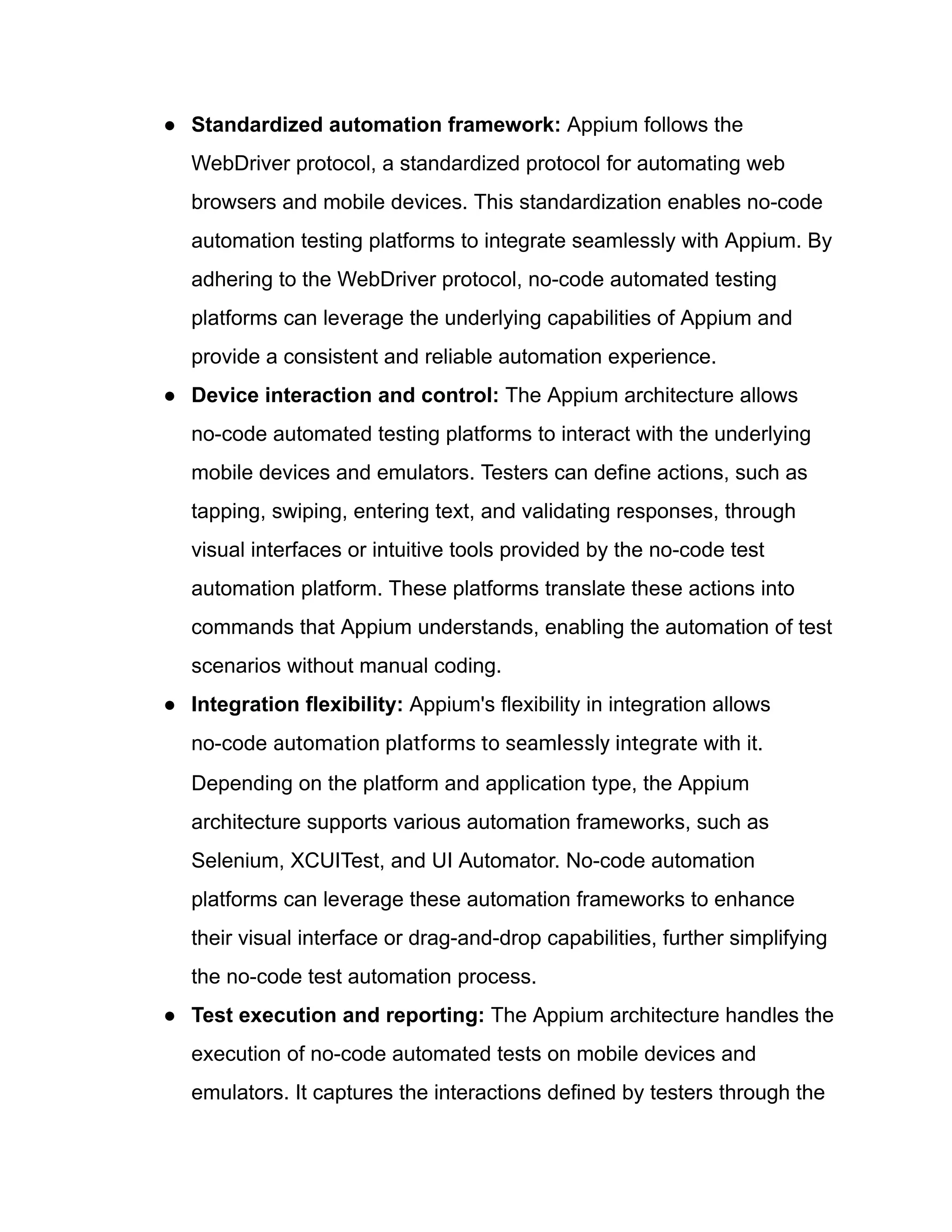 ●​ Standardized automation framework: Appium follows the
WebDriver protocol, a standardized protocol for automating web
browsers and mobile devices. This standardization enables no-code
automation testing platforms to integrate seamlessly with Appium. By
adhering to the WebDriver protocol, no-code automated testing
platforms can leverage the underlying capabilities of Appium and
provide a consistent and reliable automation experience.
●​ Device interaction and control: The Appium architecture allows
no-code automated testing platforms to interact with the underlying
mobile devices and emulators. Testers can define actions, such as
tapping, swiping, entering text, and validating responses, through
visual interfaces or intuitive tools provided by the no-code test
automation platform. These platforms translate these actions into
commands that Appium understands, enabling the automation of test
scenarios without manual coding.
●​ Integration flexibility: Appium's flexibility in integration allows
no-code automation platforms to seamlessly integrate with it.
Depending on the platform and application type, the Appium
architecture supports various automation frameworks, such as
Selenium, XCUITest, and UI Automator. No-code automation
platforms can leverage these automation frameworks to enhance
their visual interface or drag-and-drop capabilities, further simplifying
the no-code test automation process.
●​ Test execution and reporting: The Appium architecture handles the
execution of no-code automated tests on mobile devices and
emulators. It captures the interactions defined by testers through the
 