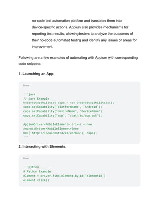 Unset
Unset
no-code test automation platform and translates them into
device-specific actions. Appium also provides mechanisms for
reporting test results, allowing testers to analyze the outcomes of
their no-code automated testing and identify any issues or areas for
improvement.
Following are a few examples of automating with Appium with corresponding
code snippets:
1. Launching an App:
```java
// Java Example
DesiredCapabilities caps = new DesiredCapabilities();
caps.setCapability("platformName", "Android");
caps.setCapability("deviceName", "deviceName");
caps.setCapability("app", "/path/to/app.apk");
AppiumDriver<MobileElement> driver = new
AndroidDriver<MobileElement>(new
URL("http://localhost:4723/wd/hub"), caps);
```
2. Interacting with Elements:
```python
# Python Example
element = driver.find_element_by_id("elementId")
element.click()
 