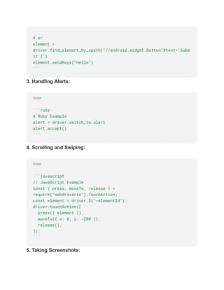 Unset
Unset
# or
element =
driver.find_element_by_xpath("//android.widget.Button[@text='Subm
it']")
element.sendKeys("Hello")
```
3. Handling Alerts:
```ruby
# Ruby Example
alert = driver.switch_to.alert
alert.accept()
```
4. Scrolling and Swiping:
```javascript
// JavaScript Example
const { press, moveTo, release } =
require("webdriverio").TouchAction;
const element = driver.$("~elementId");
driver.touchAction([
press({ element }),
moveTo({ x: 0, y: -200 }),
release(),
]);
```
5. Taking Screenshots:
 
