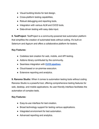 ●​ Visual building blocks for test design.
●​ Cross-platform testing capabilities.
●​ Robust debugging and reporting tools.
●​ Integration with various ALM and CI/CD tools.
●​ Data-driven testing with easy data input.
8. TestProject: TestProject is a community-powered test automation platform
that simplifies the creation of automated tests without coding. It's built on
Selenium and Appium and offers a collaborative platform for testers.
Key Features:
●​ Codeless test creation for web, mobile, and API testing.
●​ Addons library contributed by the community.
●​ Seamless integration with CI/CD pipelines.
●​ Cloud-based or on-premise execution.
●​ Extensive reporting and analytics.
9. Ranorex Studio: When it comes to automation testing tools without coding
Ranorex Studio is a powerful tool, offering comprehensive testing features for
web, desktop, and mobile applications. Its user-friendly interface facilitates the
automation of complex tests.
Key Features:
●​ Easy-to-use interface for test creation.
●​ Broad technology support for testing various applications.
●​ Integrated environment for test automation.
●​ Advanced reporting and analytics.
 