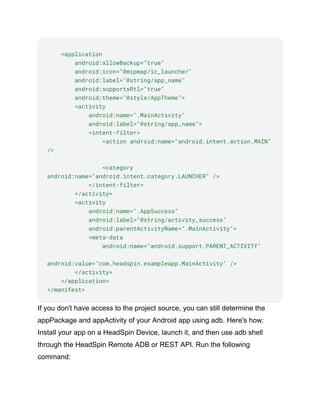 <application
android:allowBackup="true"
android:icon="@mipmap/ic_launcher"
android:label="@string/app_name"
android:supportsRtl="true"
android:theme="@style/AppTheme">
<activity
android:name=".MainActivity"
android:label="@string/app_name">
<intent-filter>
<action android:name="android.intent.action.MAIN"
/>
<category
android:name="android.intent.category.LAUNCHER" />
</intent-filter>
</activity>
<activity
android:name=".AppSuccess"
android:label="@string/activity_success"
android:parentActivityName=".MainActivity">
<meta-data
android:name="android.support.PARENT_ACTIVITY"
android:value="com.headspin.exampleapp.MainActivity" />
</activity>
</application>
</manifest>
If you don't have access to the project source, you can still determine the
appPackage and appActivity of your Android app using adb. Here's how:
Install your app on a HeadSpin Device, launch it, and then use adb shell
through the HeadSpin Remote ADB or REST API. Run the following
command:
 