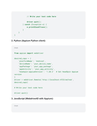Unset
Unset
// Write your test code here
driver.quit();
} catch (Exception e) {
e.printStackTrace();
}
}
}
2. Python (Appium Python client):
from appium import webdriver
desired_caps = {
'platformName': 'Android',
'deviceName': 'your_device_name',
'appPackage': 'your_app_package',
'appActivity': 'your_app_activity',
'headspin:appiumVersion': '1.20.2' # Set HeadSpin Appium
version
}
driver = webdriver.Remote('http://localhost:4723/wd/hub',
desired_caps)
# Write your test code here
driver.quit()
3. JavaScript (WebdriverIO with Appium):
 