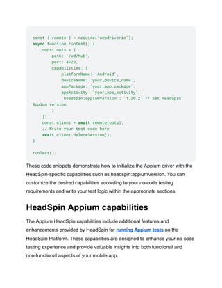 const { remote } = require('webdriverio');
async function runTest() {
const opts = {
path: '/wd/hub',
port: 4723,
capabilities: {
platformName: 'Android',
deviceName: 'your_device_name',
appPackage: 'your_app_package',
appActivity: 'your_app_activity',
'headspin:appiumVersion': '1.20.2' // Set HeadSpin
Appium version
}
};
const client = await remote(opts);
// Write your test code here
await client.deleteSession();
}
runTest();
These code snippets demonstrate how to initialize the Appium driver with the
HeadSpin-specific capabilities such as headspin:appiumVersion. You can
customize the desired capabilities according to your no-code testing
requirements and write your test logic within the appropriate sections.
HeadSpin Appium capabilities
The Appium HeadSpin capabilities include additional features and
enhancements provided by HeadSpin for running Appium tests on the
HeadSpin Platform. These capabilities are designed to enhance your no-code
testing experience and provide valuable insights into both functional and
non-functional aspects of your mobile app.
 