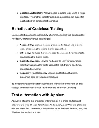 ●​ Codeless Automation: Allows testers to create tests using a visual
interface. This method is faster and more accessible but may offer
less flexibility in complex test scenarios.
Benefits of Codeless Testing
Codeless test automation, particularly when implemented with solutions like
HeadSpin, offers numerous advantages:
●​ Accessibility: Enables non-programmers to design and execute
tests, broadening the testing team's capabilities.
●​ Efficiency: Reduces the time needed to create and maintain tests,
accelerating the testing cycle.
●​ Cost-Effectiveness: Lowers the barrier to entry for automation,
potentially reducing the costs associated with training and hiring
specialized personnel.
●​ Scalability: Facilitates easy updates and test modifications,
supporting agile development practices.
By incorporating codeless test automation, teams can focus more on test
strategy and quality assurance rather than the intricacies of coding.
Test automation with Appium
Appium is often the top choice for enterprises as it is cross-platform and
allows you to write UI tests for different Android, iOS, and Windows platforms
with the same API. Therefore, it allows code reuse between Android, iOS, and
Windows test scripts or suites.
 