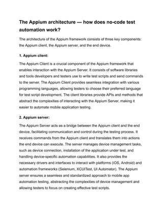 The Appium architecture — how does no-code test
automation work?
The architecture of the Appium framework consists of three key components:
the Appium client, the Appium server, and the end device.
1. Appium client:
The Appium Client is a crucial component of the Appium framework that
enables interaction with the Appium Server. It consists of software libraries
and tools developers and testers use to write test scripts and send commands
to the server. The Appium Client provides seamless integration with various
programming languages, allowing testers to choose their preferred language
for test script development. The client libraries provide APIs and methods that
abstract the complexities of interacting with the Appium Server, making it
easier to automate mobile application testing.
2. Appium server:
The Appium Server acts as a bridge between the Appium client and the end
device, facilitating communication and control during the testing process. It
receives commands from the Appium client and translates them into actions
the end device can execute. The server manages device management tasks,
such as device connection, installation of the application under test, and
handling device-specific automation capabilities. It also provides the
necessary drivers and interfaces to interact with platforms (iOS, Android) and
automation frameworks (Selenium, XCUITest, UI Automator). The Appium
server ensures a seamless and standardized approach to mobile app
automation testing, abstracting the complexities of device management and
allowing testers to focus on creating effective test scripts.
 