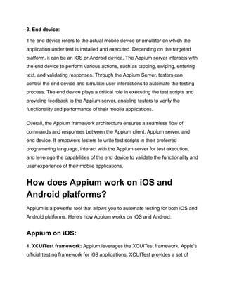 3. End device:
The end device refers to the actual mobile device or emulator on which the
application under test is installed and executed. Depending on the targeted
platform, it can be an iOS or Android device. The Appium server interacts with
the end device to perform various actions, such as tapping, swiping, entering
text, and validating responses. Through the Appium Server, testers can
control the end device and simulate user interactions to automate the testing
process. The end device plays a critical role in executing the test scripts and
providing feedback to the Appium server, enabling testers to verify the
functionality and performance of their mobile applications.
Overall, the Appium framework architecture ensures a seamless flow of
commands and responses between the Appium client, Appium server, and
end device. It empowers testers to write test scripts in their preferred
programming language, interact with the Appium server for test execution,
and leverage the capabilities of the end device to validate the functionality and
user experience of their mobile applications.
How does Appium work on iOS and
Android platforms?
Appium is a powerful tool that allows you to automate testing for both iOS and
Android platforms. Here's how Appium works on iOS and Android:
Appium on iOS:
1. XCUITest framework: Appium leverages the XCUITest framework, Apple's
official testing framework for iOS applications. XCUITest provides a set of
 