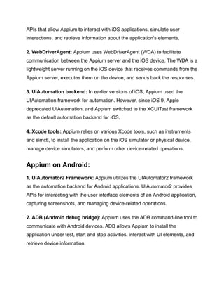 APIs that allow Appium to interact with iOS applications, simulate user
interactions, and retrieve information about the application's elements.
2. WebDriverAgent: Appium uses WebDriverAgent (WDA) to facilitate
communication between the Appium server and the iOS device. The WDA is a
lightweight server running on the iOS device that receives commands from the
Appium server, executes them on the device, and sends back the responses.
3. UIAutomation backend: In earlier versions of iOS, Appium used the
UIAutomation framework for automation. However, since iOS 9, Apple
deprecated UIAutomation, and Appium switched to the XCUITest framework
as the default automation backend for iOS.
4. Xcode tools: Appium relies on various Xcode tools, such as instruments
and simctl, to install the application on the iOS simulator or physical device,
manage device simulators, and perform other device-related operations.
Appium on Android:
1. UIAutomator2 Framework: Appium utilizes the UIAutomator2 framework
as the automation backend for Android applications. UIAutomator2 provides
APIs for interacting with the user interface elements of an Android application,
capturing screenshots, and managing device-related operations.
2. ADB (Android debug bridge): Appium uses the ADB command-line tool to
communicate with Android devices. ADB allows Appium to install the
application under test, start and stop activities, interact with UI elements, and
retrieve device information.
 