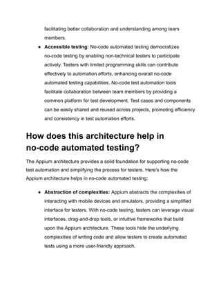 facilitating better collaboration and understanding among team
members.
●​ Accessible testing: No-code automated testing democratizes
no-code testing by enabling non-technical testers to participate
actively. Testers with limited programming skills can contribute
effectively to automation efforts, enhancing overall no-code
automated testing capabilities. No-code test automation tools
facilitate collaboration between team members by providing a
common platform for test development. Test cases and components
can be easily shared and reused across projects, promoting efficiency
and consistency in test automation efforts.
How does this architecture help in
no-code automated testing?
The Appium architecture provides a solid foundation for supporting no-code
test automation and simplifying the process for testers. Here's how the
Appium architecture helps in no-code automated testing:
●​ Abstraction of complexities: Appium abstracts the complexities of
interacting with mobile devices and emulators, providing a simplified
interface for testers. With no-code testing, testers can leverage visual
interfaces, drag-and-drop tools, or intuitive frameworks that build
upon the Appium architecture. These tools hide the underlying
complexities of writing code and allow testers to create automated
tests using a more user-friendly approach.
 