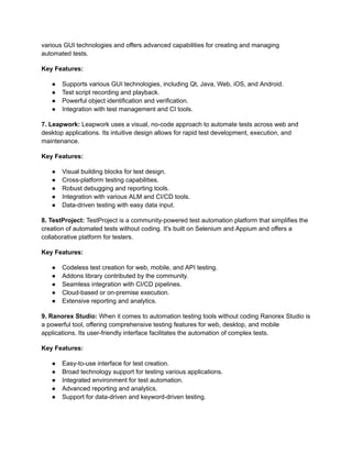 various GUI technologies and offers advanced capabilities for creating and managing
automated tests.
Key Features:
●​ Supports various GUI technologies, including Qt, Java, Web, iOS, and Android.
●​ Test script recording and playback.
●​ Powerful object identification and verification.
●​ Integration with test management and CI tools.
7. Leapwork: Leapwork uses a visual, no-code approach to automate tests across web and
desktop applications. Its intuitive design allows for rapid test development, execution, and
maintenance.
Key Features:
●​ Visual building blocks for test design.
●​ Cross-platform testing capabilities.
●​ Robust debugging and reporting tools.
●​ Integration with various ALM and CI/CD tools.
●​ Data-driven testing with easy data input.
8. TestProject: TestProject is a community-powered test automation platform that simplifies the
creation of automated tests without coding. It's built on Selenium and Appium and offers a
collaborative platform for testers.
Key Features:
●​ Codeless test creation for web, mobile, and API testing.
●​ Addons library contributed by the community.
●​ Seamless integration with CI/CD pipelines.
●​ Cloud-based or on-premise execution.
●​ Extensive reporting and analytics.
9. Ranorex Studio: When it comes to automation testing tools without coding Ranorex Studio is
a powerful tool, offering comprehensive testing features for web, desktop, and mobile
applications. Its user-friendly interface facilitates the automation of complex tests.
Key Features:
●​ Easy-to-use interface for test creation.
●​ Broad technology support for testing various applications.
●​ Integrated environment for test automation.
●​ Advanced reporting and analytics.
●​ Support for data-driven and keyword-driven testing.
 