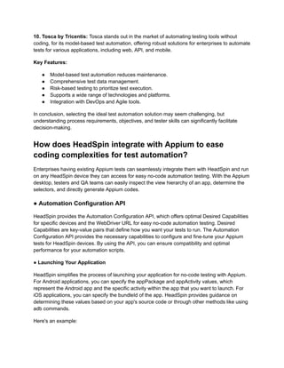 10. Tosca by Tricentis: Tosca stands out in the market of automating testing tools without
coding, for its model-based test automation, offering robust solutions for enterprises to automate
tests for various applications, including web, API, and mobile.
Key Features:
●​ Model-based test automation reduces maintenance.
●​ Comprehensive test data management.
●​ Risk-based testing to prioritize test execution.
●​ Supports a wide range of technologies and platforms.
●​ Integration with DevOps and Agile tools.
In conclusion, selecting the ideal test automation solution may seem challenging, but
understanding process requirements, objectives, and tester skills can significantly facilitate
decision-making.
How does HeadSpin integrate with Appium to ease
coding complexities for test automation?
Enterprises having existing Appium tests can seamlessly integrate them with HeadSpin and run
on any HeadSpin device they can access for easy no-code automation testing. With the Appium
desktop, testers and QA teams can easily inspect the view hierarchy of an app, determine the
selectors, and directly generate Appium codes.
● Automation Configuration API
HeadSpin provides the Automation Configuration API, which offers optimal Desired Capabilities
for specific devices and the WebDriver URL for easy no-code automation testing. Desired
Capabilities are key-value pairs that define how you want your tests to run. The Automation
Configuration API provides the necessary capabilities to configure and fine-tune your Appium
tests for HeadSpin devices. By using the API, you can ensure compatibility and optimal
performance for your automation scripts.
● Launching Your Application
HeadSpin simplifies the process of launching your application for no-code testing with Appium.
For Android applications, you can specify the appPackage and appActivity values, which
represent the Android app and the specific activity within the app that you want to launch. For
iOS applications, you can specify the bundleId of the app. HeadSpin provides guidance on
determining these values based on your app's source code or through other methods like using
adb commands.
Here's an example:
 