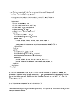 <manifest xmlns:android="http://schemas.android.com/apk/res/android"
package="com.headspin.exampleapp">
<uses-permission android:name="android.permission.INTERNET" />
<application
android:allowBackup="true"
android:icon="@mipmap/ic_launcher"
android:label="@string/app_name"
android:supportsRtl="true"
android:theme="@style/AppTheme">
<activity
android:name=".MainActivity"
android:label="@string/app_name">
<intent-filter>
<action android:name="android.intent.action.MAIN" />
<category android:name="android.intent.category.LAUNCHER" />
</intent-filter>
</activity>
<activity
android:name=".AppSuccess"
android:label="@string/activity_success"
android:parentActivityName=".MainActivity">
<meta-data
android:name="android.support.PARENT_ACTIVITY"
android:value="com.headspin.exampleapp.MainActivity" />
</activity>
</application>
</manifest>
If you don't have access to the project source, you can still determine the appPackage and
appActivity of your Android app using adb. Here's how: Install your app on a HeadSpin Device,
launch it, and then use adb shell through the HeadSpin Remote ADB or REST API. Run the
following command:
dumpsys window windows | grep -E ‘mCurrentFocus’
This command will provide you with the appPackage and appActivity information, which you can
use for your Appium tests.
 
