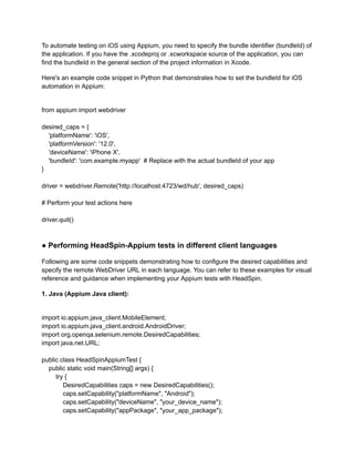 To automate testing on iOS using Appium, you need to specify the bundle identifier (bundleId) of
the application. If you have the .xcodeproj or .xcworkspace source of the application, you can
find the bundleId in the general section of the project information in Xcode.
Here's an example code snippet in Python that demonstrates how to set the bundleId for iOS
automation in Appium:
from appium import webdriver
desired_caps = {
'platformName': 'iOS',
'platformVersion': '12.0',
'deviceName': 'iPhone X',
'bundleId': 'com.example.myapp' # Replace with the actual bundleId of your app
}
driver = webdriver.Remote('http://localhost:4723/wd/hub', desired_caps)
# Perform your test actions here
driver.quit()
● Performing HeadSpin-Appium tests in different client languages
Following are some code snippets demonstrating how to configure the desired capabilities and
specify the remote WebDriver URL in each language. You can refer to these examples for visual
reference and guidance when implementing your Appium tests with HeadSpin.
1. Java (Appium Java client):
import io.appium.java_client.MobileElement;
import io.appium.java_client.android.AndroidDriver;
import org.openqa.selenium.remote.DesiredCapabilities;
import java.net.URL;
public class HeadSpinAppiumTest {
public static void main(String[] args) {
try {
DesiredCapabilities caps = new DesiredCapabilities();
caps.setCapability("platformName", "Android");
caps.setCapability("deviceName", "your_device_name");
caps.setCapability("appPackage", "your_app_package");
 