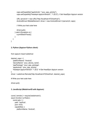 caps.setCapability("appActivity", "your_app_activity");
caps.setCapability("headspin:appiumVersion", "1.20.2"); // Set HeadSpin Appium version
URL serverUrl = new URL("http://localhost:4723/wd/hub");
AndroidDriver<MobileElement> driver = new AndroidDriver<>(serverUrl, caps);
// Write your test code here
driver.quit();
} catch (Exception e) {
e.printStackTrace();
}
}
}
2. Python (Appium Python client):
from appium import webdriver
desired_caps = {
'platformName': 'Android',
'deviceName': 'your_device_name',
'appPackage': 'your_app_package',
'appActivity': 'your_app_activity',
'headspin:appiumVersion': '1.20.2' # Set HeadSpin Appium version
}
driver = webdriver.Remote('http://localhost:4723/wd/hub', desired_caps)
# Write your test code here
driver.quit()
3. JavaScript (WebdriverIO with Appium):
const { remote } = require('webdriverio');
async function runTest() {
const opts = {
path: '/wd/hub',
port: 4723,
capabilities: {
platformName: 'Android',
 