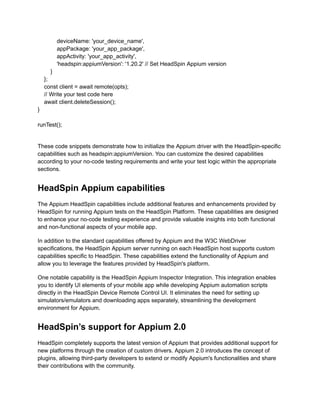 deviceName: 'your_device_name',
appPackage: 'your_app_package',
appActivity: 'your_app_activity',
'headspin:appiumVersion': '1.20.2' // Set HeadSpin Appium version
}
};
const client = await remote(opts);
// Write your test code here
await client.deleteSession();
}
runTest();
These code snippets demonstrate how to initialize the Appium driver with the HeadSpin-specific
capabilities such as headspin:appiumVersion. You can customize the desired capabilities
according to your no-code testing requirements and write your test logic within the appropriate
sections.
HeadSpin Appium capabilities
The Appium HeadSpin capabilities include additional features and enhancements provided by
HeadSpin for running Appium tests on the HeadSpin Platform. These capabilities are designed
to enhance your no-code testing experience and provide valuable insights into both functional
and non-functional aspects of your mobile app.
In addition to the standard capabilities offered by Appium and the W3C WebDriver
specifications, the HeadSpin Appium server running on each HeadSpin host supports custom
capabilities specific to HeadSpin. These capabilities extend the functionality of Appium and
allow you to leverage the features provided by HeadSpin's platform.
One notable capability is the HeadSpin Appium Inspector Integration. This integration enables
you to identify UI elements of your mobile app while developing Appium automation scripts
directly in the HeadSpin Device Remote Control UI. It eliminates the need for setting up
simulators/emulators and downloading apps separately, streamlining the development
environment for Appium.
HeadSpin’s support for Appium 2.0
HeadSpin completely supports the latest version of Appium that provides additional support for
new platforms through the creation of custom drivers. Appium 2.0 introduces the concept of
plugins, allowing third-party developers to extend or modify Appium's functionalities and share
their contributions with the community.
 